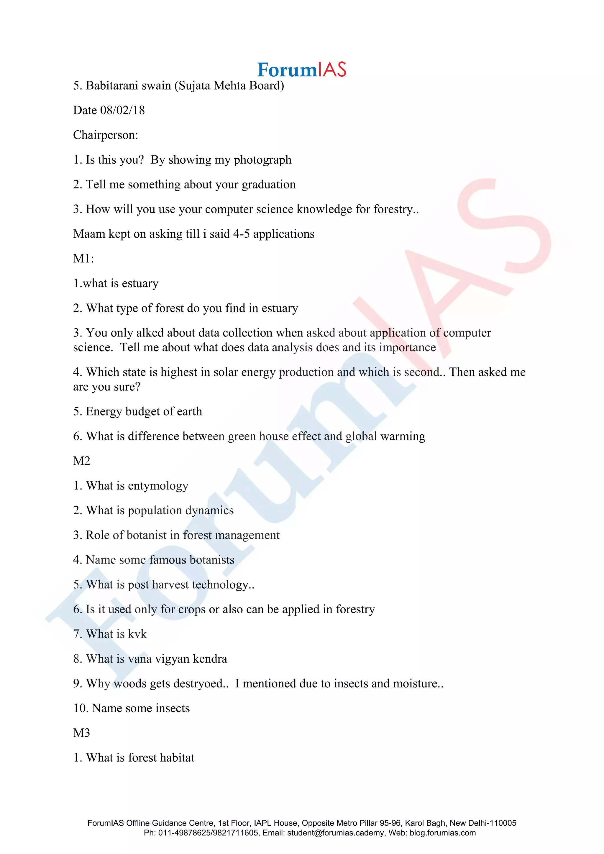5. Babitarani swain (Sujata Mehta Board)
Date 08/02/18
Chairperson:
1. Is this you? By showing my photograph
2. Tell me something about your graduation
3. How will you use your computer science knowledge for forestry..
Maam kept on asking till i said 4-5 applications
M1:
1.what is estuary
2. What type of forest do you find in estuary
3. You only alked about data collection when asked about application of computer
science. Tell me about what does data analysis does and its importance
4. Which state is highest in solar energy production and which is second.. Then asked me
are you sure?
5. Energy budget of earth
6. What is difference between green house effect and global warming
M2
1. What is entymology
2. What is population dynamics
3. Role of botanist in forest management
4. Name some famous botanists
5. What is post harvest technology..
6. Is it used only for crops or also can be applied in forestry
7. What is kvk
8. What is vana vigyan kendra
9. Why woods gets destryoed.. I mentioned due to insects and moisture..
10. Name some insects
M3
1. What is forest habitat
ForumIAS Offline Guidance Centre, 1st Floor, IAPL House, Opposite Metro Pillar 95-96, Karol Bagh, New Delhi-110005
Ph: 011-49878625/9821711605, Email: student@forumias.cademy, Web: blog.forumias.com
 