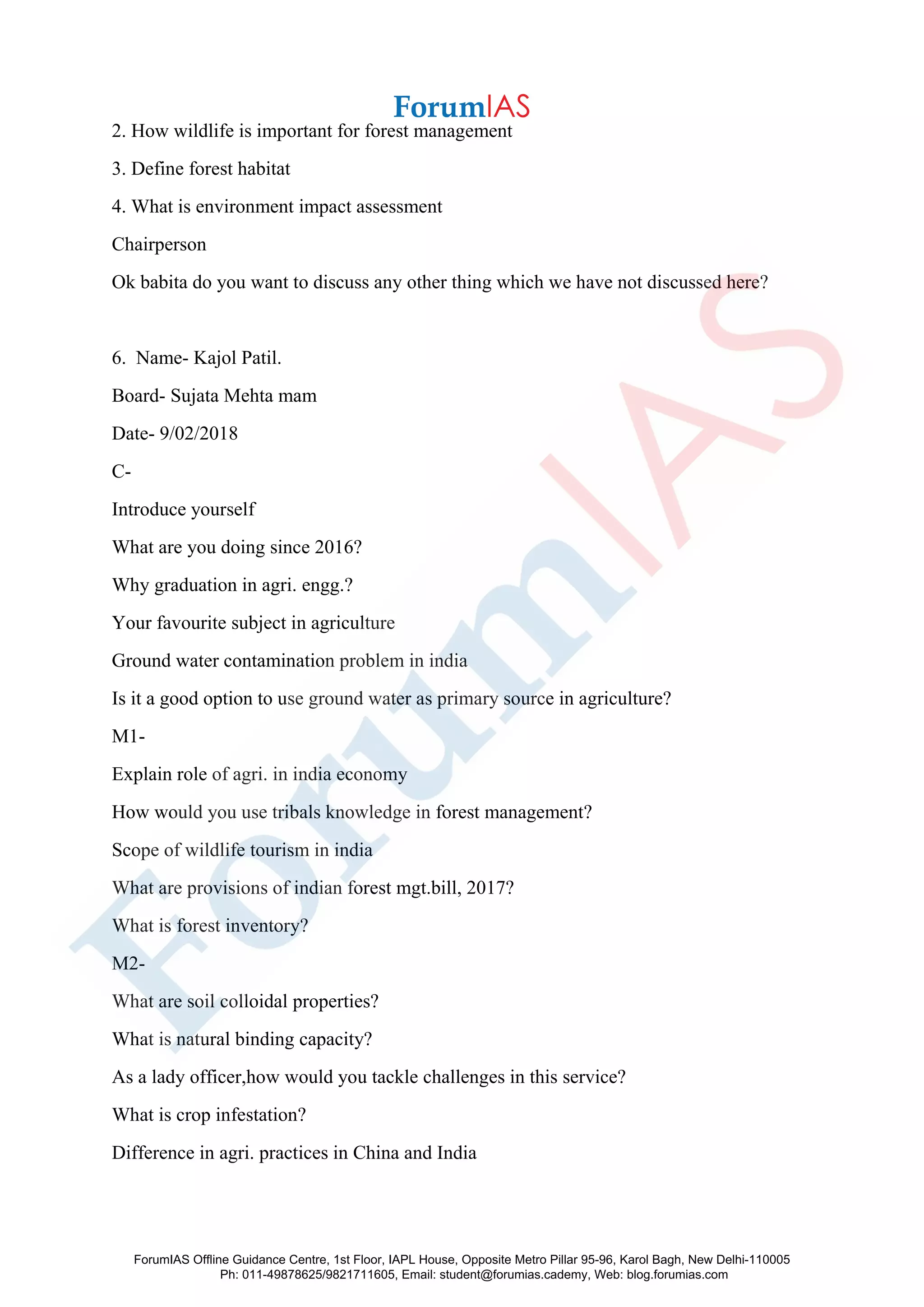 2. How wildlife is important for forest management
3. Define forest habitat
4. What is environment impact assessment
Chairperson
Ok babita do you want to discuss any other thing which we have not discussed here?
6. Name- Kajol Patil.
Board- Sujata Mehta mam
Date- 9/02/2018
C-
Introduce yourself
What are you doing since 2016?
Why graduation in agri. engg.?
Your favourite subject in agriculture
Ground water contamination problem in india
Is it a good option to use ground water as primary source in agriculture?
M1-
Explain role of agri. in india economy
How would you use tribals knowledge in forest management?
Scope of wildlife tourism in india
What are provisions of indian forest mgt.bill, 2017?
What is forest inventory?
M2-
What are soil colloidal properties?
What is natural binding capacity?
As a lady officer,how would you tackle challenges in this service?
What is crop infestation?
Difference in agri. practices in China and India
ForumIAS Offline Guidance Centre, 1st Floor, IAPL House, Opposite Metro Pillar 95-96, Karol Bagh, New Delhi-110005
Ph: 011-49878625/9821711605, Email: student@forumias.cademy, Web: blog.forumias.com
 