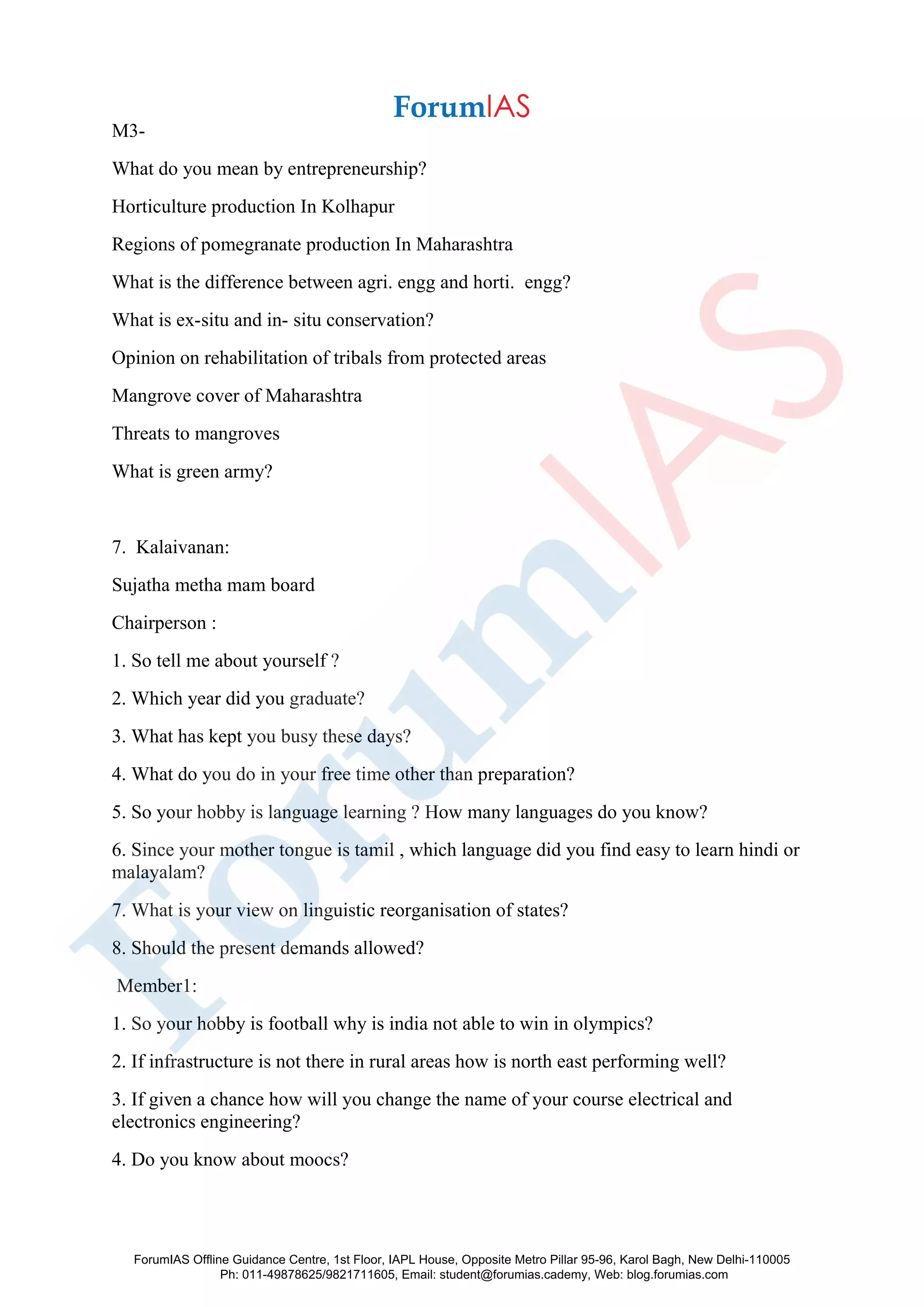 M3-
What do you mean by entrepreneurship?
Horticulture production In Kolhapur
Regions of pomegranate production In Maharashtra
What is the difference between agri. engg and horti. engg?
What is ex-situ and in- situ conservation?
Opinion on rehabilitation of tribals from protected areas
Mangrove cover of Maharashtra
Threats to mangroves
What is green army?
7. Kalaivanan:
Sujatha metha mam board
Chairperson :
1. So tell me about yourself ?
2. Which year did you graduate?
3. What has kept you busy these days?
4. What do you do in your free time other than preparation?
5. So your hobby is language learning ? How many languages do you know?
6. Since your mother tongue is tamil , which language did you find easy to learn hindi or
malayalam?
7. What is your view on linguistic reorganisation of states?
8. Should the present demands allowed?
Member1:
1. So your hobby is football why is india not able to win in olympics?
2. If infrastructure is not there in rural areas how is north east performing well?
3. If given a chance how will you change the name of your course electrical and
electronics engineering?
4. Do you know about moocs?
ForumIAS Offline Guidance Centre, 1st Floor, IAPL House, Opposite Metro Pillar 95-96, Karol Bagh, New Delhi-110005
Ph: 011-49878625/9821711605, Email: student@forumias.cademy, Web: blog.forumias.com
 