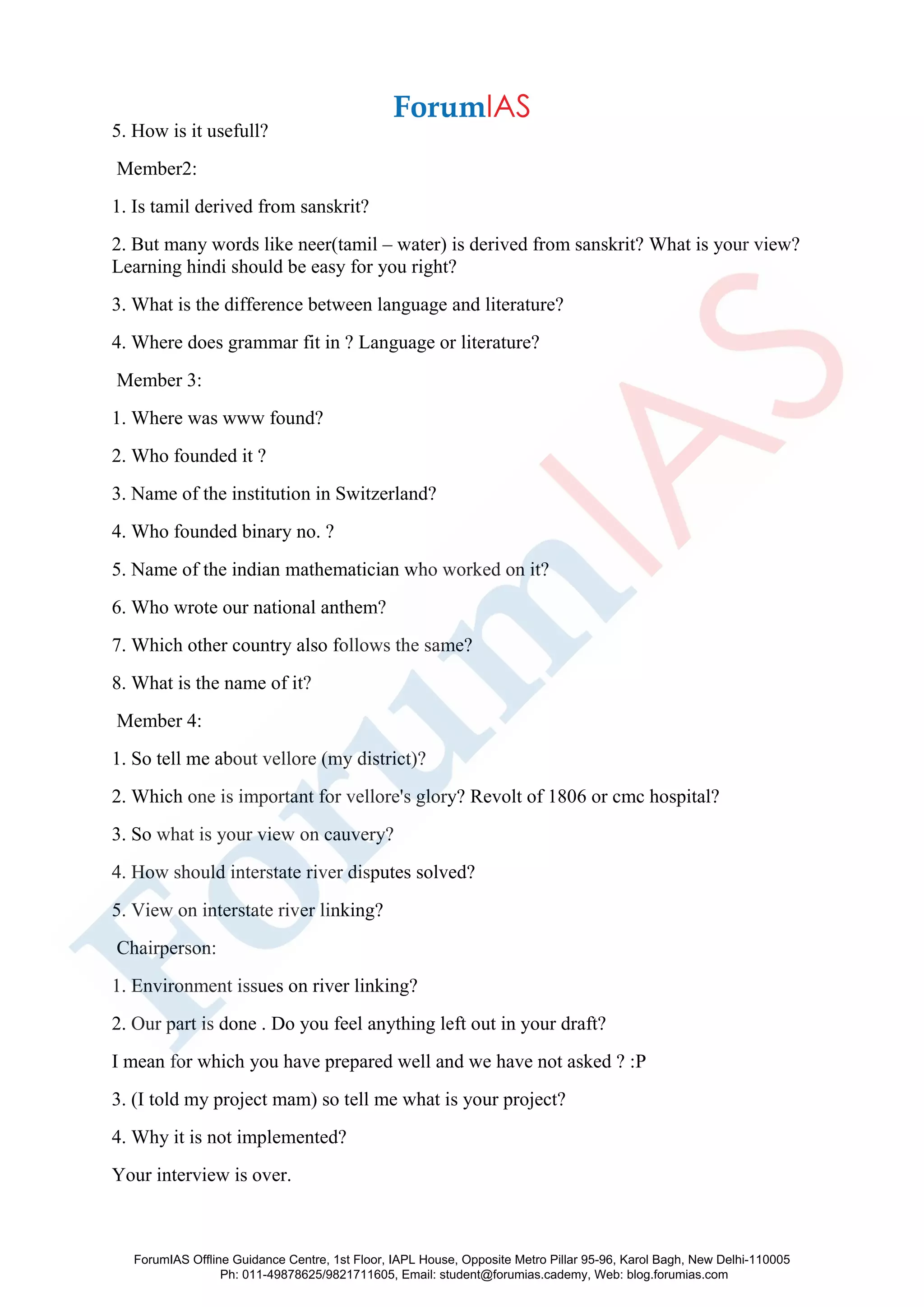 5. How is it usefull?
Member2:
1. Is tamil derived from sanskrit?
2. But many words like neer(tamil – water) is derived from sanskrit? What is your view?
Learning hindi should be easy for you right?
3. What is the difference between language and literature?
4. Where does grammar fit in ? Language or literature?
Member 3:
1. Where was www found?
2. Who founded it ?
3. Name of the institution in Switzerland?
4. Who founded binary no. ?
5. Name of the indian mathematician who worked on it?
6. Who wrote our national anthem?
7. Which other country also follows the same?
8. What is the name of it?
Member 4:
1. So tell me about vellore (my district)?
2. Which one is important for vellore's glory? Revolt of 1806 or cmc hospital?
3. So what is your view on cauvery?
4. How should interstate river disputes solved?
5. View on interstate river linking?
Chairperson:
1. Environment issues on river linking?
2. Our part is done . Do you feel anything left out in your draft?
I mean for which you have prepared well and we have not asked ? :P
3. (I told my project mam) so tell me what is your project?
4. Why it is not implemented?
Your interview is over.
ForumIAS Offline Guidance Centre, 1st Floor, IAPL House, Opposite Metro Pillar 95-96, Karol Bagh, New Delhi-110005
Ph: 011-49878625/9821711605, Email: student@forumias.cademy, Web: blog.forumias.com
 