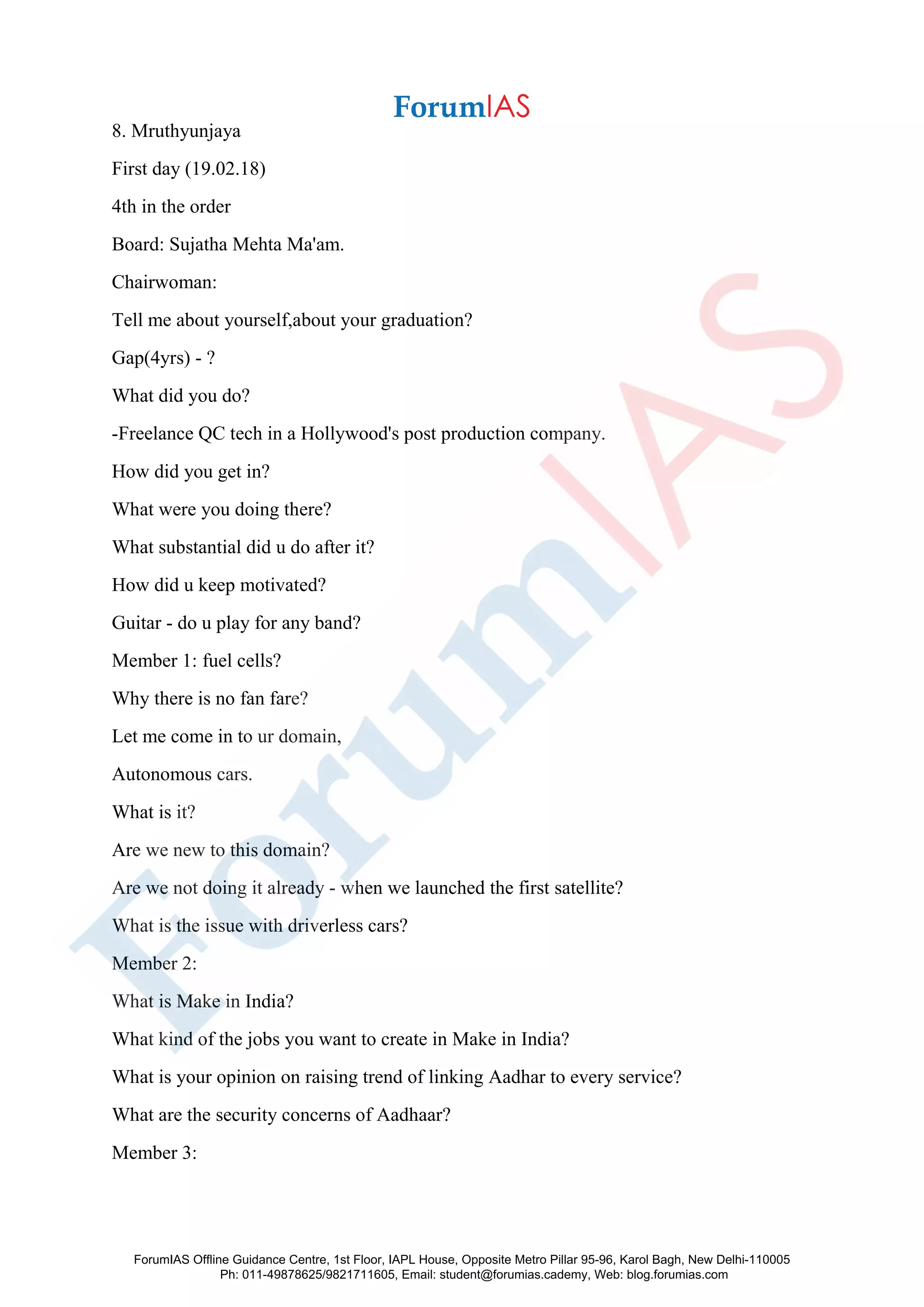 8. Mruthyunjaya
First day (19.02.18)
4th in the order
Board: Sujatha Mehta Ma'am.
Chairwoman:
Tell me about yourself,about your graduation?
Gap(4yrs) - ?
What did you do?
-Freelance QC tech in a Hollywood's post production company.
How did you get in?
What were you doing there?
What substantial did u do after it?
How did u keep motivated?
Guitar - do u play for any band?
Member 1: fuel cells?
Why there is no fan fare?
Let me come in to ur domain,
Autonomous cars.
What is it?
Are we new to this domain?
Are we not doing it already - when we launched the first satellite?
What is the issue with driverless cars?
Member 2:
What is Make in India?
What kind of the jobs you want to create in Make in India?
What is your opinion on raising trend of linking Aadhar to every service?
What are the security concerns of Aadhaar?
Member 3:
ForumIAS Offline Guidance Centre, 1st Floor, IAPL House, Opposite Metro Pillar 95-96, Karol Bagh, New Delhi-110005
Ph: 011-49878625/9821711605, Email: student@forumias.cademy, Web: blog.forumias.com
 