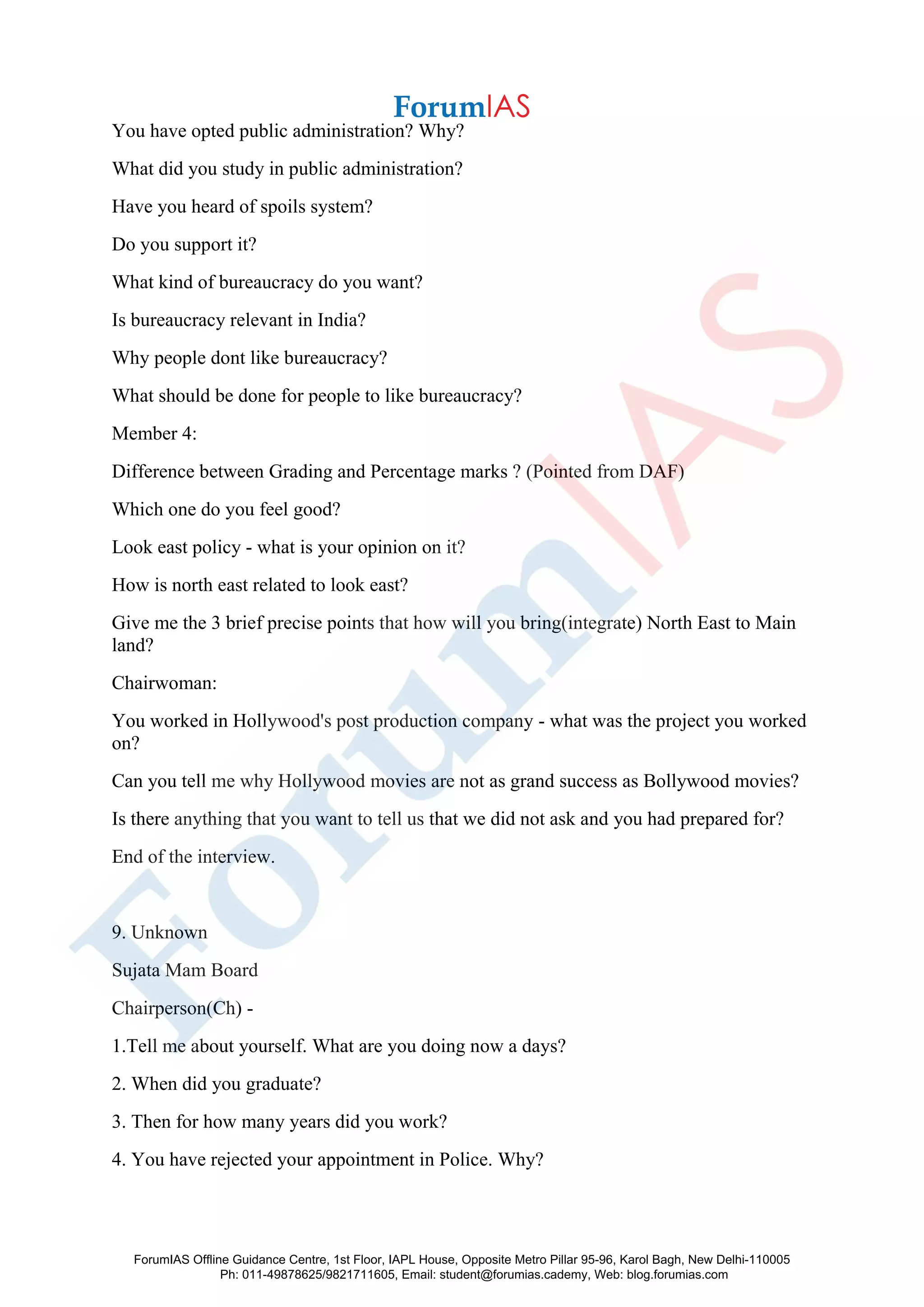You have opted public administration? Why?
What did you study in public administration?
Have you heard of spoils system?
Do you support it?
What kind of bureaucracy do you want?
Is bureaucracy relevant in India?
Why people dont like bureaucracy?
What should be done for people to like bureaucracy?
Member 4:
Difference between Grading and Percentage marks ? (Pointed from DAF)
Which one do you feel good?
Look east policy - what is your opinion on it?
How is north east related to look east?
Give me the 3 brief precise points that how will you bring(integrate) North East to Main
land?
Chairwoman:
You worked in Hollywood's post production company - what was the project you worked
on?
Can you tell me why Hollywood movies are not as grand success as Bollywood movies?
Is there anything that you want to tell us that we did not ask and you had prepared for?
End of the interview.
9. Unknown
Sujata Mam Board
Chairperson(Ch) -
1.Tell me about yourself. What are you doing now a days?
2. When did you graduate?
3. Then for how many years did you work?
4. You have rejected your appointment in Police. Why?
ForumIAS Offline Guidance Centre, 1st Floor, IAPL House, Opposite Metro Pillar 95-96, Karol Bagh, New Delhi-110005
Ph: 011-49878625/9821711605, Email: student@forumias.cademy, Web: blog.forumias.com
 