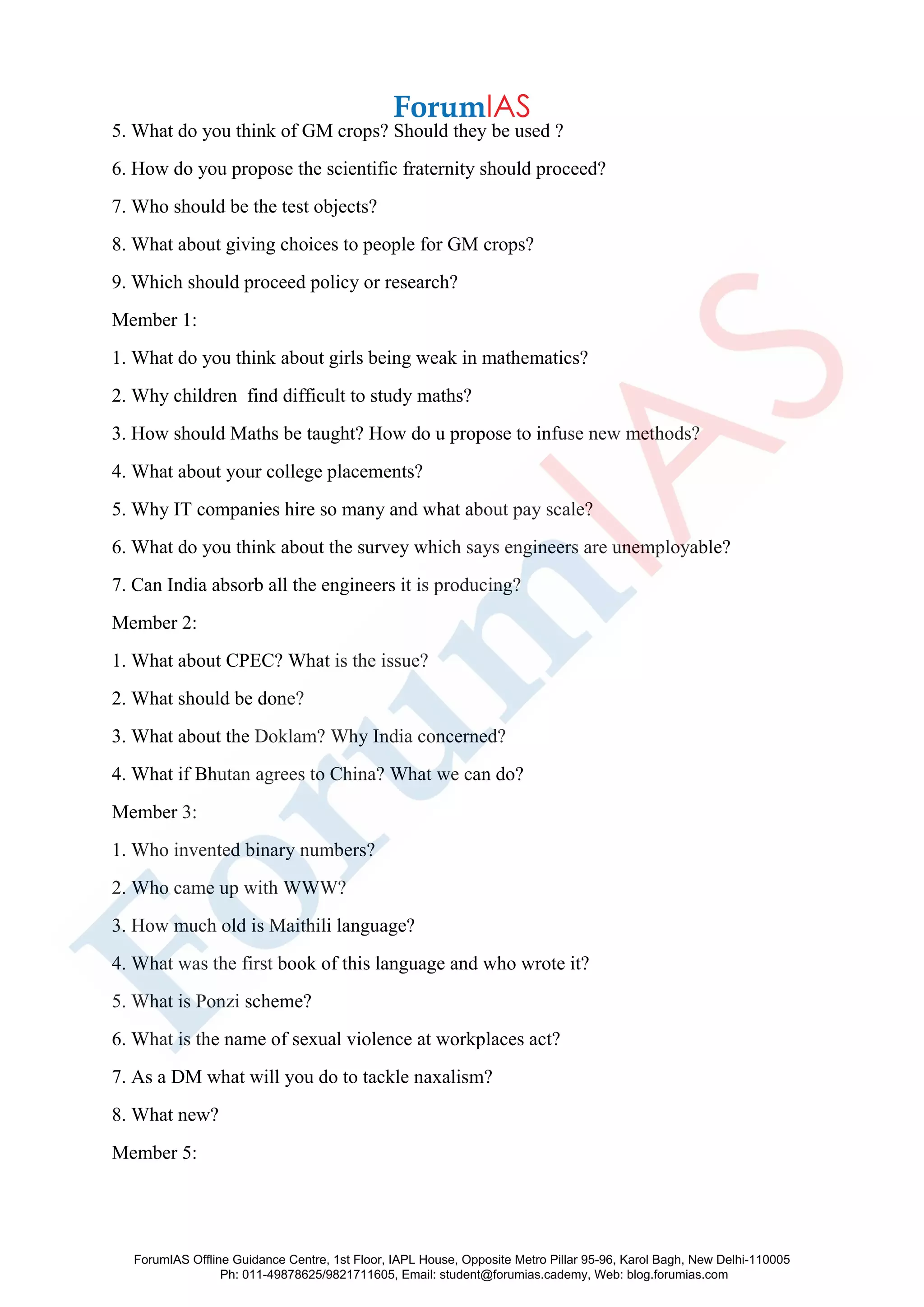5. What do you think of GM crops? Should they be used ?
6. How do you propose the scientific fraternity should proceed?
7. Who should be the test objects?
8. What about giving choices to people for GM crops?
9. Which should proceed policy or research?
Member 1:
1. What do you think about girls being weak in mathematics?
2. Why children find difficult to study maths?
3. How should Maths be taught? How do u propose to infuse new methods?
4. What about your college placements?
5. Why IT companies hire so many and what about pay scale?
6. What do you think about the survey which says engineers are unemployable?
7. Can India absorb all the engineers it is producing?
Member 2:
1. What about CPEC? What is the issue?
2. What should be done?
3. What about the Doklam? Why India concerned?
4. What if Bhutan agrees to China? What we can do?
Member 3:
1. Who invented binary numbers?
2. Who came up with WWW?
3. How much old is Maithili language?
4. What was the first book of this language and who wrote it?
5. What is Ponzi scheme?
6. What is the name of sexual violence at workplaces act?
7. As a DM what will you do to tackle naxalism?
8. What new?
Member 5:
ForumIAS Offline Guidance Centre, 1st Floor, IAPL House, Opposite Metro Pillar 95-96, Karol Bagh, New Delhi-110005
Ph: 011-49878625/9821711605, Email: student@forumias.cademy, Web: blog.forumias.com
 