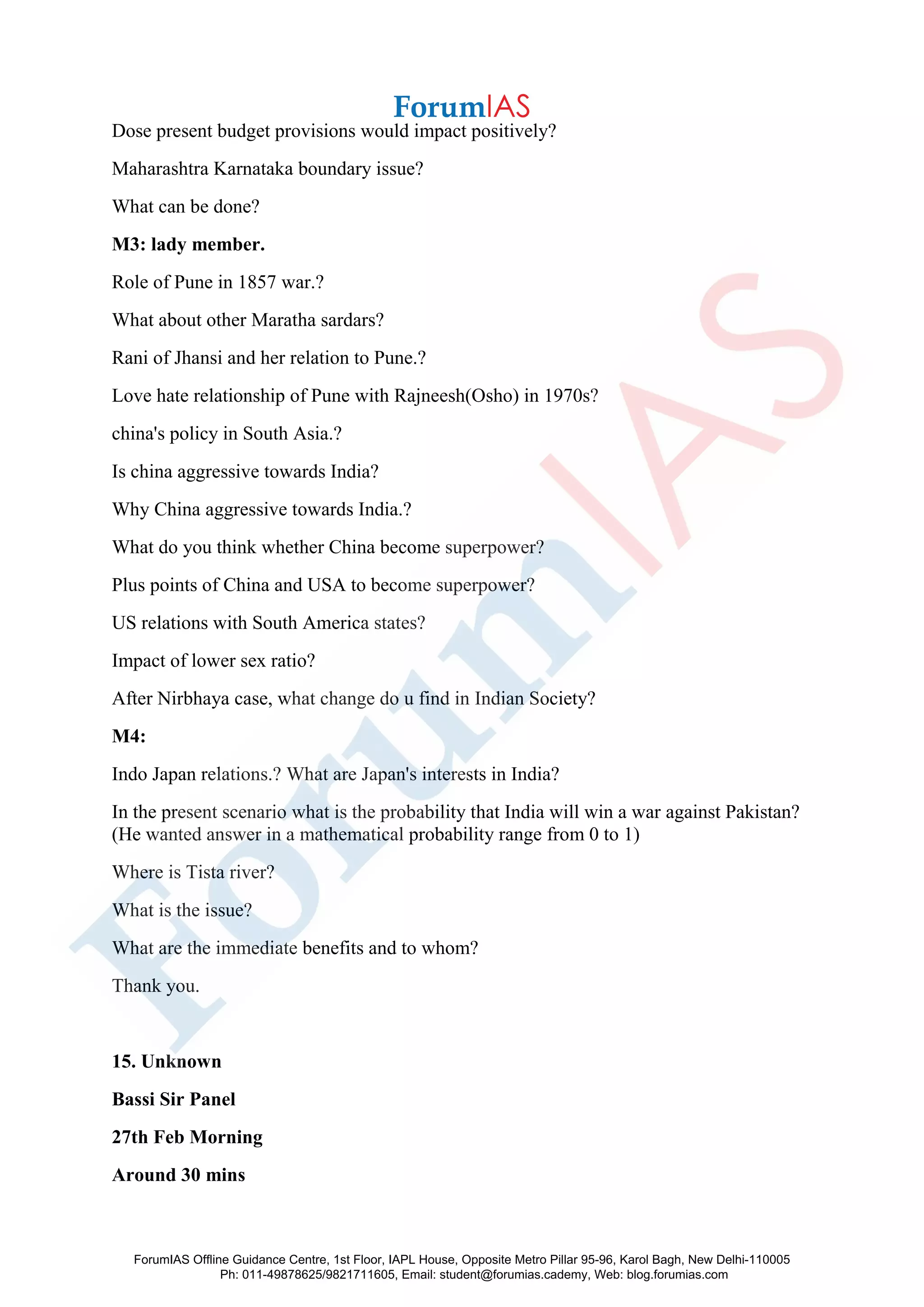 Dose present budget provisions would impact positively?
Maharashtra Karnataka boundary issue?
What can be done?
M3: lady member.
Role of Pune in 1857 war.?
What about other Maratha sardars?
Rani of Jhansi and her relation to Pune.?
Love hate relationship of Pune with Rajneesh(Osho) in 1970s?
china's policy in South Asia.?
Is china aggressive towards India?
Why China aggressive towards India.?
What do you think whether China become superpower?
Plus points of China and USA to become superpower?
US relations with South America states?
Impact of lower sex ratio?
After Nirbhaya case, what change do u find in Indian Society?
M4:
Indo Japan relations.? What are Japan's interests in India?
In the present scenario what is the probability that India will win a war against Pakistan?
(He wanted answer in a mathematical probability range from 0 to 1)
Where is Tista river?
What is the issue?
What are the immediate benefits and to whom?
Thank you.
15. Unknown
Bassi Sir Panel
27th Feb Morning
Around 30 mins
ForumIAS Offline Guidance Centre, 1st Floor, IAPL House, Opposite Metro Pillar 95-96, Karol Bagh, New Delhi-110005
Ph: 011-49878625/9821711605, Email: student@forumias.cademy, Web: blog.forumias.com
 