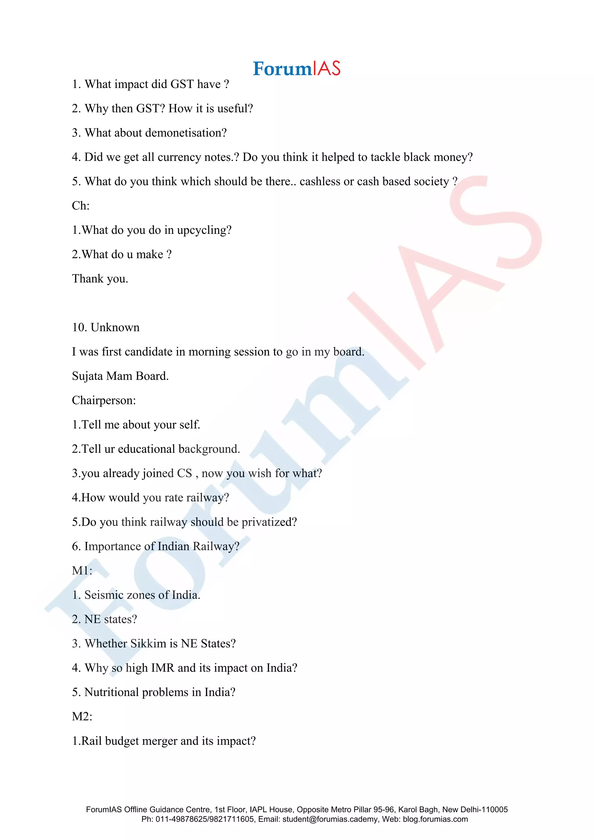 1. What impact did GST have ?
2. Why then GST? How it is useful?
3. What about demonetisation?
4. Did we get all currency notes.? Do you think it helped to tackle black money?
5. What do you think which should be there.. cashless or cash based society ?
Ch:
1.What do you do in upcycling?
2.What do u make ?
Thank you.
10. Unknown
I was first candidate in morning session to go in my board.
Sujata Mam Board.
Chairperson:
1.Tell me about your self.
2.Tell ur educational background.
3.you already joined CS , now you wish for what?
4.How would you rate railway?
5.Do you think railway should be privatized?
6. Importance of Indian Railway?
M1:
1. Seismic zones of India.
2. NE states?
3. Whether Sikkim is NE States?
4. Why so high IMR and its impact on India?
5. Nutritional problems in India?
M2:
1.Rail budget merger and its impact?
ForumIAS Offline Guidance Centre, 1st Floor, IAPL House, Opposite Metro Pillar 95-96, Karol Bagh, New Delhi-110005
Ph: 011-49878625/9821711605, Email: student@forumias.cademy, Web: blog.forumias.com
 