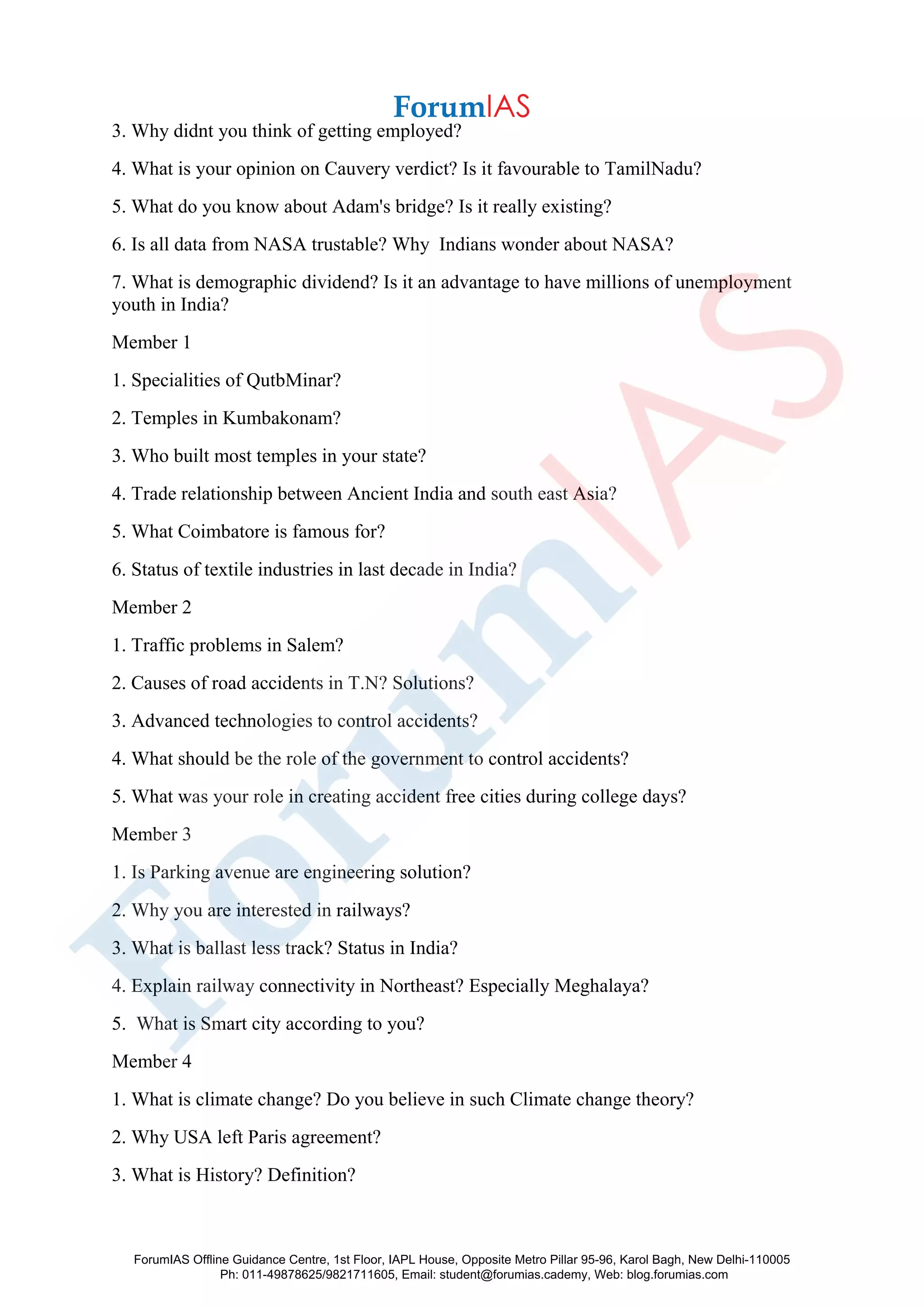3. Why didnt you think of getting employed?
4. What is your opinion on Cauvery verdict? Is it favourable to TamilNadu?
5. What do you know about Adam's bridge? Is it really existing?
6. Is all data from NASA trustable? Why Indians wonder about NASA?
7. What is demographic dividend? Is it an advantage to have millions of unemployment
youth in India?
Member 1
1. Specialities of QutbMinar?
2. Temples in Kumbakonam?
3. Who built most temples in your state?
4. Trade relationship between Ancient India and south east Asia?
5. What Coimbatore is famous for?
6. Status of textile industries in last decade in India?
Member 2
1. Traffic problems in Salem?
2. Causes of road accidents in T.N? Solutions?
3. Advanced technologies to control accidents?
4. What should be the role of the government to control accidents?
5. What was your role in creating accident free cities during college days?
Member 3
1. Is Parking avenue are engineering solution?
2. Why you are interested in railways?
3. What is ballast less track? Status in India?
4. Explain railway connectivity in Northeast? Especially Meghalaya?
5. What is Smart city according to you?
Member 4
1. What is climate change? Do you believe in such Climate change theory?
2. Why USA left Paris agreement?
3. What is History? Definition?
ForumIAS Offline Guidance Centre, 1st Floor, IAPL House, Opposite Metro Pillar 95-96, Karol Bagh, New Delhi-110005
Ph: 011-49878625/9821711605, Email: student@forumias.cademy, Web: blog.forumias.com
 
