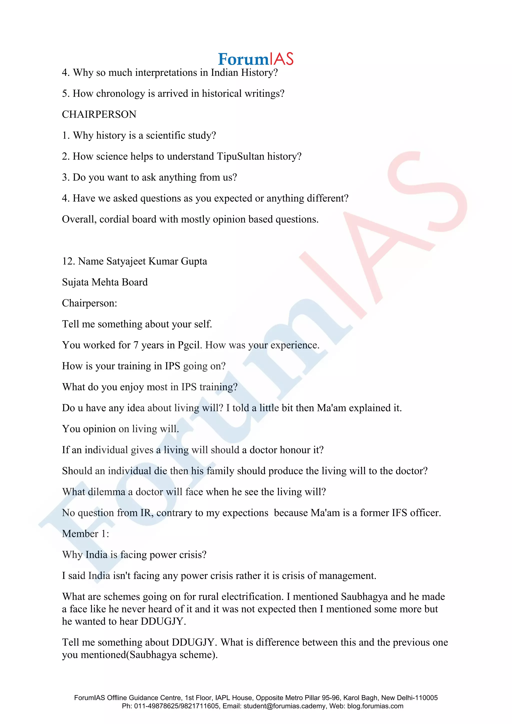 4. Why so much interpretations in Indian History?
5. How chronology is arrived in historical writings?
CHAIRPERSON
1. Why history is a scientific study?
2. How science helps to understand TipuSultan history?
3. Do you want to ask anything from us?
4. Have we asked questions as you expected or anything different?
Overall, cordial board with mostly opinion based questions.
12. Name Satyajeet Kumar Gupta
Sujata Mehta Board
Chairperson:
Tell me something about your self.
You worked for 7 years in Pgcil. How was your experience.
How is your training in IPS going on?
What do you enjoy most in IPS training?
Do u have any idea about living will? I told a little bit then Ma'am explained it.
You opinion on living will.
If an individual gives a living will should a doctor honour it?
Should an individual die then his family should produce the living will to the doctor?
What dilemma a doctor will face when he see the living will?
No question from IR, contrary to my expections because Ma'am is a former IFS officer.
Member 1:
Why India is facing power crisis?
I said India isn't facing any power crisis rather it is crisis of management.
What are schemes going on for rural electrification. I mentioned Saubhagya and he made
a face like he never heard of it and it was not expected then I mentioned some more but
he wanted to hear DDUGJY.
Tell me something about DDUGJY. What is difference between this and the previous one
you mentioned(Saubhagya scheme).
ForumIAS Offline Guidance Centre, 1st Floor, IAPL House, Opposite Metro Pillar 95-96, Karol Bagh, New Delhi-110005
Ph: 011-49878625/9821711605, Email: student@forumias.cademy, Web: blog.forumias.com
 