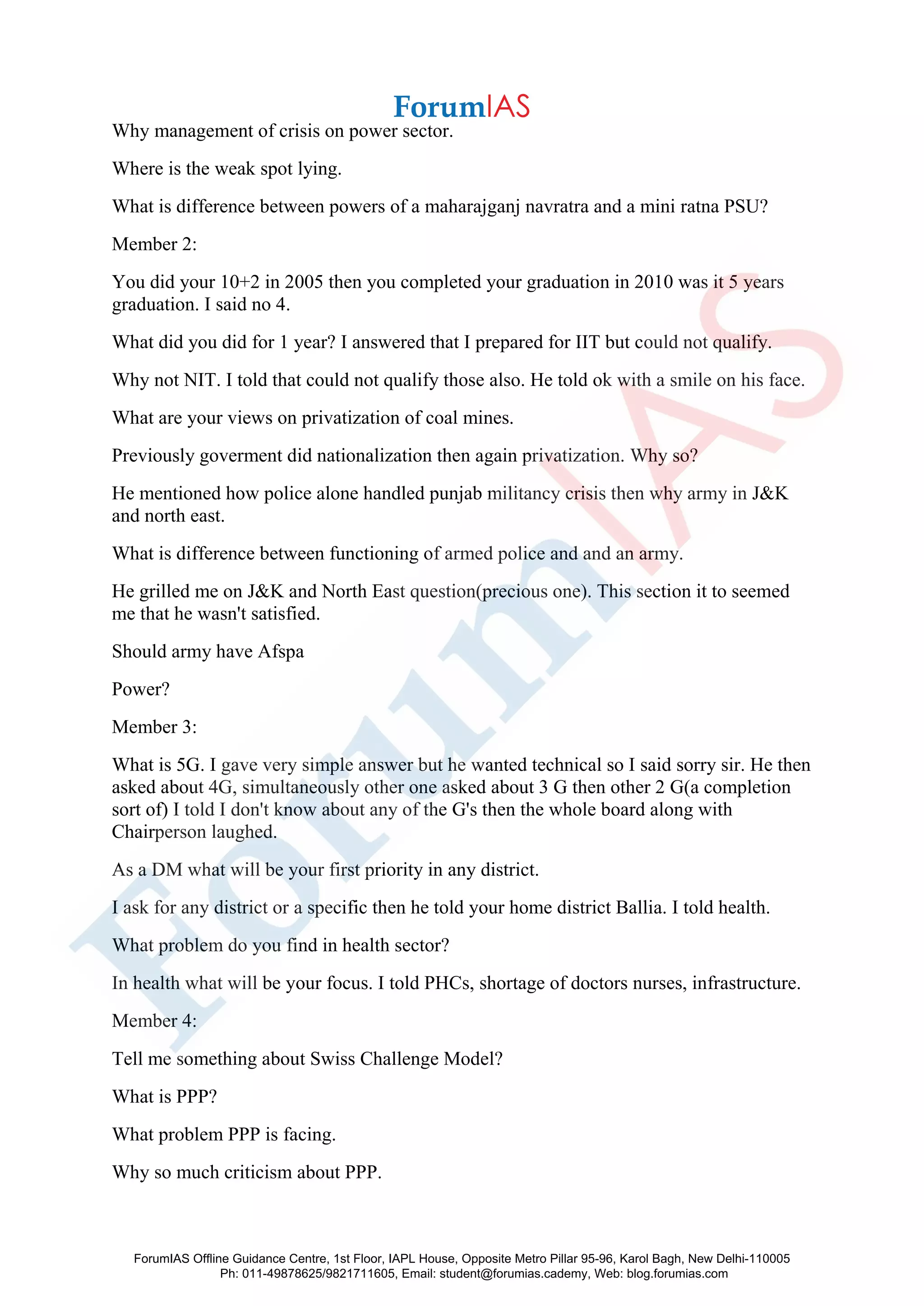 Why management of crisis on power sector.
Where is the weak spot lying.
What is difference between powers of a maharajganj navratra and a mini ratna PSU?
Member 2:
You did your 10+2 in 2005 then you completed your graduation in 2010 was it 5 years
graduation. I said no 4.
What did you did for 1 year? I answered that I prepared for IIT but could not qualify.
Why not NIT. I told that could not qualify those also. He told ok with a smile on his face.
What are your views on privatization of coal mines.
Previously goverment did nationalization then again privatization. Why so?
He mentioned how police alone handled punjab militancy crisis then why army in J&K
and north east.
What is difference between functioning of armed police and and an army.
He grilled me on J&K and North East question(precious one). This section it to seemed
me that he wasn't satisfied.
Should army have Afspa
Power?
Member 3:
What is 5G. I gave very simple answer but he wanted technical so I said sorry sir. He then
asked about 4G, simultaneously other one asked about 3 G then other 2 G(a completion
sort of) I told I don't know about any of the G's then the whole board along with
Chairperson laughed.
As a DM what will be your first priority in any district.
I ask for any district or a specific then he told your home district Ballia. I told health.
What problem do you find in health sector?
In health what will be your focus. I told PHCs, shortage of doctors nurses, infrastructure.
Member 4:
Tell me something about Swiss Challenge Model?
What is PPP?
What problem PPP is facing.
Why so much criticism about PPP.
ForumIAS Offline Guidance Centre, 1st Floor, IAPL House, Opposite Metro Pillar 95-96, Karol Bagh, New Delhi-110005
Ph: 011-49878625/9821711605, Email: student@forumias.cademy, Web: blog.forumias.com
 