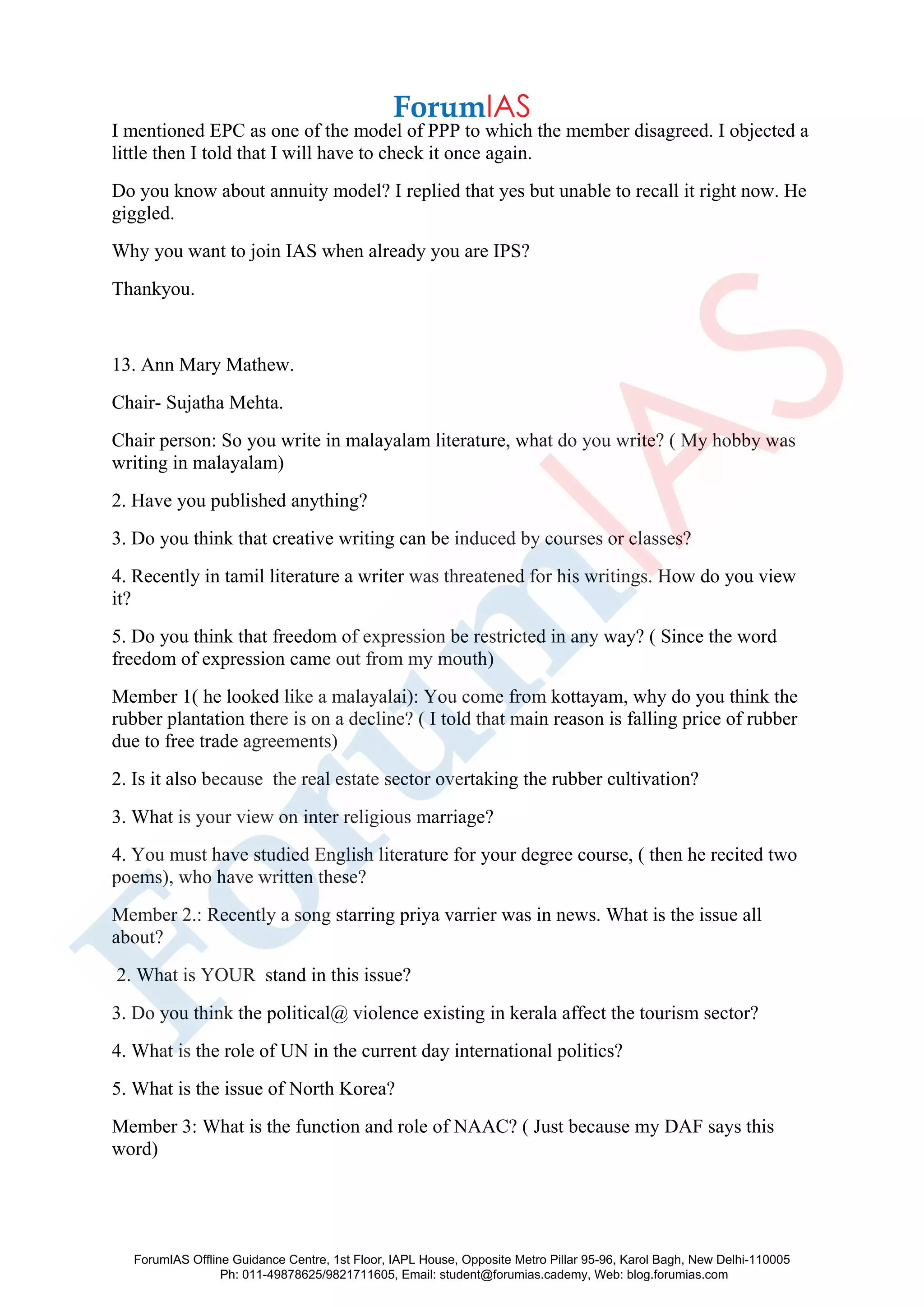 I mentioned EPC as one of the model of PPP to which the member disagreed. I objected a
little then I told that I will have to check it once again.
Do you know about annuity model? I replied that yes but unable to recall it right now. He
giggled.
Why you want to join IAS when already you are IPS?
Thankyou.
13. Ann Mary Mathew.
Chair- Sujatha Mehta.
Chair person: So you write in malayalam literature, what do you write? ( My hobby was
writing in malayalam)
2. Have you published anything?
3. Do you think that creative writing can be induced by courses or classes?
4. Recently in tamil literature a writer was threatened for his writings. How do you view
it?
5. Do you think that freedom of expression be restricted in any way? ( Since the word
freedom of expression came out from my mouth)
Member 1( he looked like a malayalai): You come from kottayam, why do you think the
rubber plantation there is on a decline? ( I told that main reason is falling price of rubber
due to free trade agreements)
2. Is it also because the real estate sector overtaking the rubber cultivation?
3. What is your view on inter religious marriage?
4. You must have studied English literature for your degree course, ( then he recited two
poems), who have written these?
Member 2.: Recently a song starring priya varrier was in news. What is the issue all
about?
2. What is YOUR stand in this issue?
3. Do you think the political@ violence existing in kerala affect the tourism sector?
4. What is the role of UN in the current day international politics?
5. What is the issue of North Korea?
Member 3: What is the function and role of NAAC? ( Just because my DAF says this
word)
ForumIAS Offline Guidance Centre, 1st Floor, IAPL House, Opposite Metro Pillar 95-96, Karol Bagh, New Delhi-110005
Ph: 011-49878625/9821711605, Email: student@forumias.cademy, Web: blog.forumias.com
 