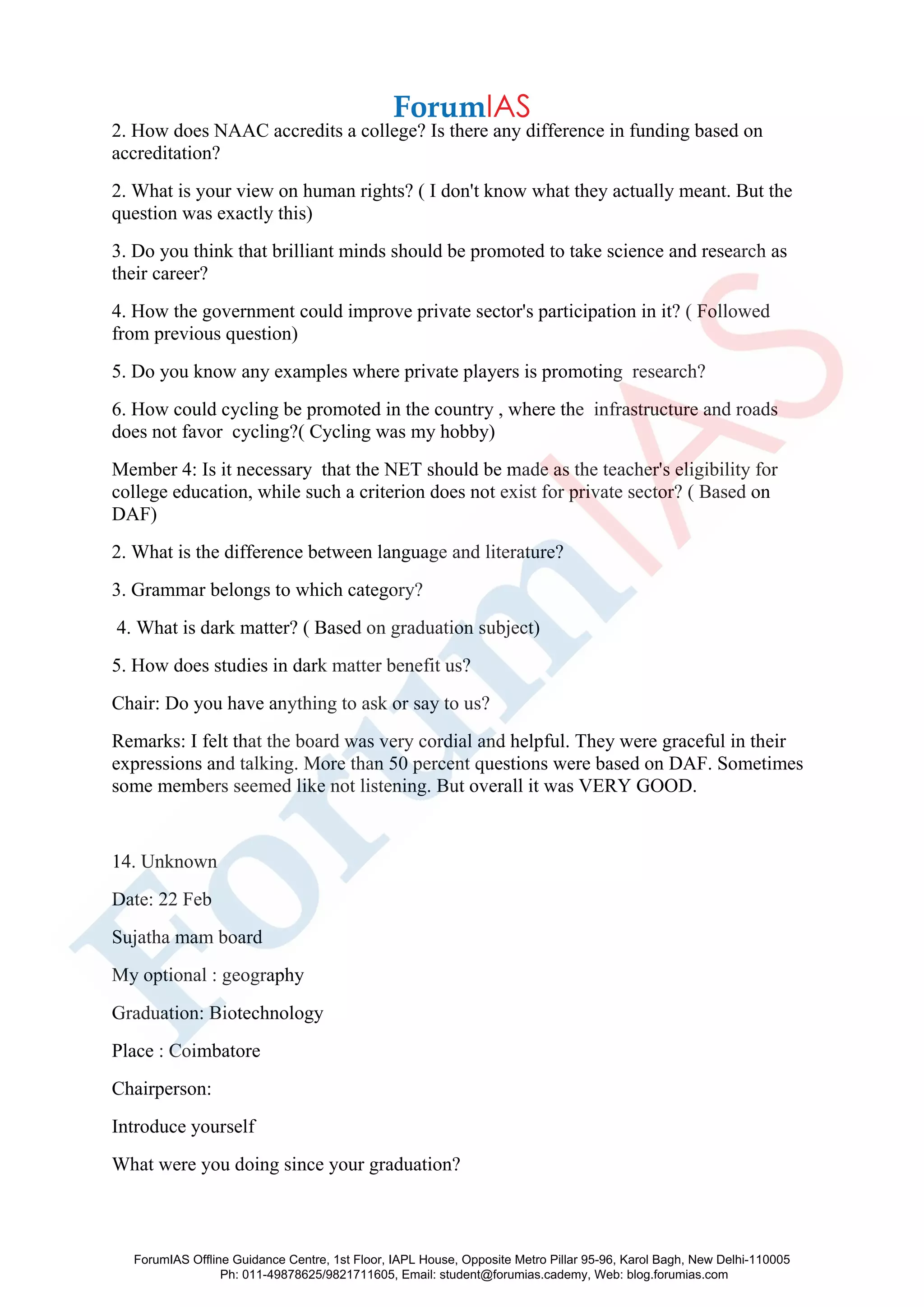 2. How does NAAC accredits a college? Is there any difference in funding based on
accreditation?
2. What is your view on human rights? ( I don't know what they actually meant. But the
question was exactly this)
3. Do you think that brilliant minds should be promoted to take science and research as
their career?
4. How the government could improve private sector's participation in it? ( Followed
from previous question)
5. Do you know any examples where private players is promoting research?
6. How could cycling be promoted in the country , where the infrastructure and roads
does not favor cycling?( Cycling was my hobby)
Member 4: Is it necessary that the NET should be made as the teacher's eligibility for
college education, while such a criterion does not exist for private sector? ( Based on
DAF)
2. What is the difference between language and literature?
3. Grammar belongs to which category?
4. What is dark matter? ( Based on graduation subject)
5. How does studies in dark matter benefit us?
Chair: Do you have anything to ask or say to us?
Remarks: I felt that the board was very cordial and helpful. They were graceful in their
expressions and talking. More than 50 percent questions were based on DAF. Sometimes
some members seemed like not listening. But overall it was VERY GOOD.
14. Unknown
Date: 22 Feb
Sujatha mam board
My optional : geography
Graduation: Biotechnology
Place : Coimbatore
Chairperson:
Introduce yourself
What were you doing since your graduation?
ForumIAS Offline Guidance Centre, 1st Floor, IAPL House, Opposite Metro Pillar 95-96, Karol Bagh, New Delhi-110005
Ph: 011-49878625/9821711605, Email: student@forumias.cademy, Web: blog.forumias.com
 