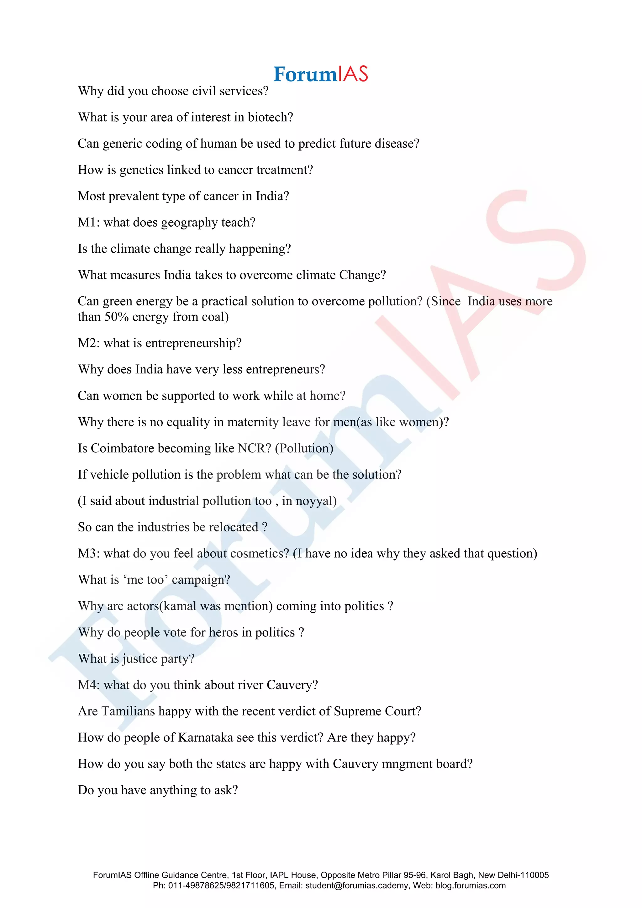 Why did you choose civil services?
What is your area of interest in biotech?
Can generic coding of human be used to predict future disease?
How is genetics linked to cancer treatment?
Most prevalent type of cancer in India?
M1: what does geography teach?
Is the climate change really happening?
What measures India takes to overcome climate Change?
Can green energy be a practical solution to overcome pollution? (Since India uses more
than 50% energy from coal)
M2: what is entrepreneurship?
Why does India have very less entrepreneurs?
Can women be supported to work while at home?
Why there is no equality in maternity leave for men(as like women)?
Is Coimbatore becoming like NCR? (Pollution)
If vehicle pollution is the problem what can be the solution?
(I said about industrial pollution too , in noyyal)
So can the industries be relocated ?
M3: what do you feel about cosmetics? (I have no idea why they asked that question)
What is ‘me too’ campaign?
Why are actors(kamal was mention) coming into politics ?
Why do people vote for heros in politics ?
What is justice party?
M4: what do you think about river Cauvery?
Are Tamilians happy with the recent verdict of Supreme Court?
How do people of Karnataka see this verdict? Are they happy?
How do you say both the states are happy with Cauvery mngment board?
Do you have anything to ask?
ForumIAS Offline Guidance Centre, 1st Floor, IAPL House, Opposite Metro Pillar 95-96, Karol Bagh, New Delhi-110005
Ph: 011-49878625/9821711605, Email: student@forumias.cademy, Web: blog.forumias.com
 