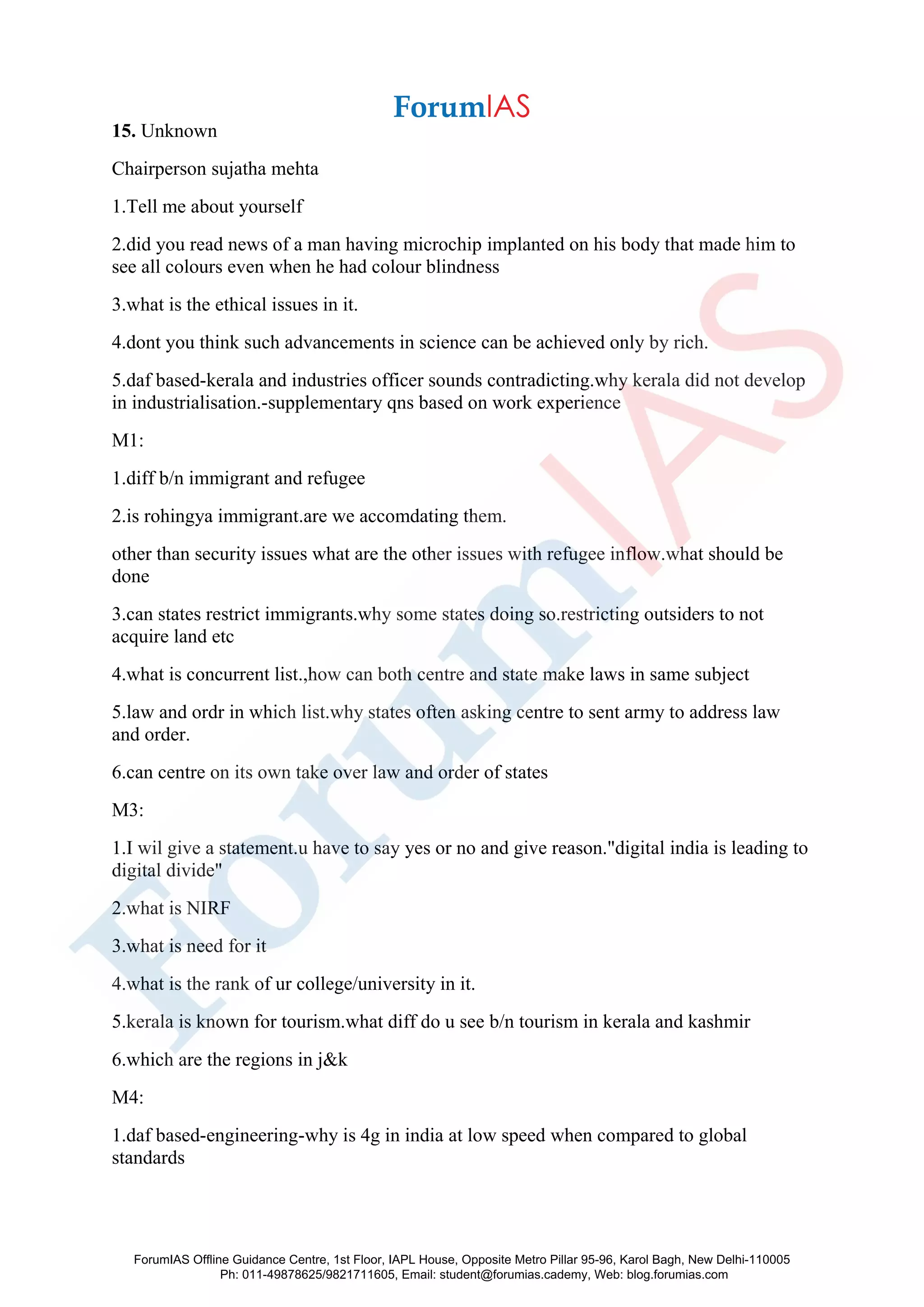 15. Unknown
Chairperson sujatha mehta
1.Tell me about yourself
2.did you read news of a man having microchip implanted on his body that made him to
see all colours even when he had colour blindness
3.what is the ethical issues in it.
4.dont you think such advancements in science can be achieved only by rich.
5.daf based-kerala and industries officer sounds contradicting.why kerala did not develop
in industrialisation.-supplementary qns based on work experience
M1:
1.diff b/n immigrant and refugee
2.is rohingya immigrant.are we accomdating them.
other than security issues what are the other issues with refugee inflow.what should be
done
3.can states restrict immigrants.why some states doing so.restricting outsiders to not
acquire land etc
4.what is concurrent list.,how can both centre and state make laws in same subject
5.law and ordr in which list.why states often asking centre to sent army to address law
and order.
6.can centre on its own take over law and order of states
M3:
1.I wil give a statement.u have to say yes or no and give reason."digital india is leading to
digital divide"
2.what is NIRF
3.what is need for it
4.what is the rank of ur college/university in it.
5.kerala is known for tourism.what diff do u see b/n tourism in kerala and kashmir
6.which are the regions in j&k
M4:
1.daf based-engineering-why is 4g in india at low speed when compared to global
standards
ForumIAS Offline Guidance Centre, 1st Floor, IAPL House, Opposite Metro Pillar 95-96, Karol Bagh, New Delhi-110005
Ph: 011-49878625/9821711605, Email: student@forumias.cademy, Web: blog.forumias.com
 