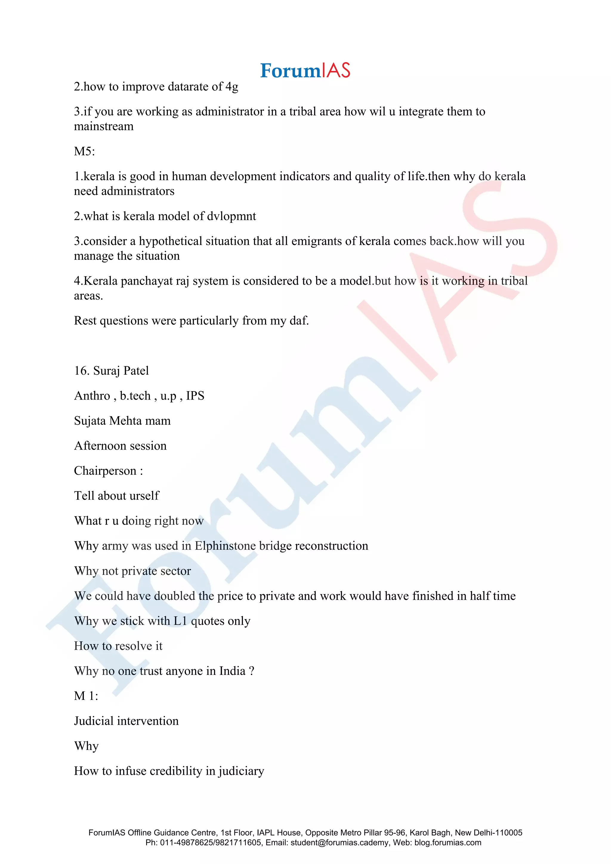 2.how to improve datarate of 4g
3.if you are working as administrator in a tribal area how wil u integrate them to
mainstream
M5:
1.kerala is good in human development indicators and quality of life.then why do kerala
need administrators
2.what is kerala model of dvlopmnt
3.consider a hypothetical situation that all emigrants of kerala comes back.how will you
manage the situation
4.Kerala panchayat raj system is considered to be a model.but how is it working in tribal
areas.
Rest questions were particularly from my daf.
16. Suraj Patel
Anthro , b.tech , u.p , IPS
Sujata Mehta mam
Afternoon session
Chairperson :
Tell about urself
What r u doing right now
Why army was used in Elphinstone bridge reconstruction
Why not private sector
We could have doubled the price to private and work would have finished in half time
Why we stick with L1 quotes only
How to resolve it
Why no one trust anyone in India ?
M 1:
Judicial intervention
Why
How to infuse credibility in judiciary
ForumIAS Offline Guidance Centre, 1st Floor, IAPL House, Opposite Metro Pillar 95-96, Karol Bagh, New Delhi-110005
Ph: 011-49878625/9821711605, Email: student@forumias.cademy, Web: blog.forumias.com
 