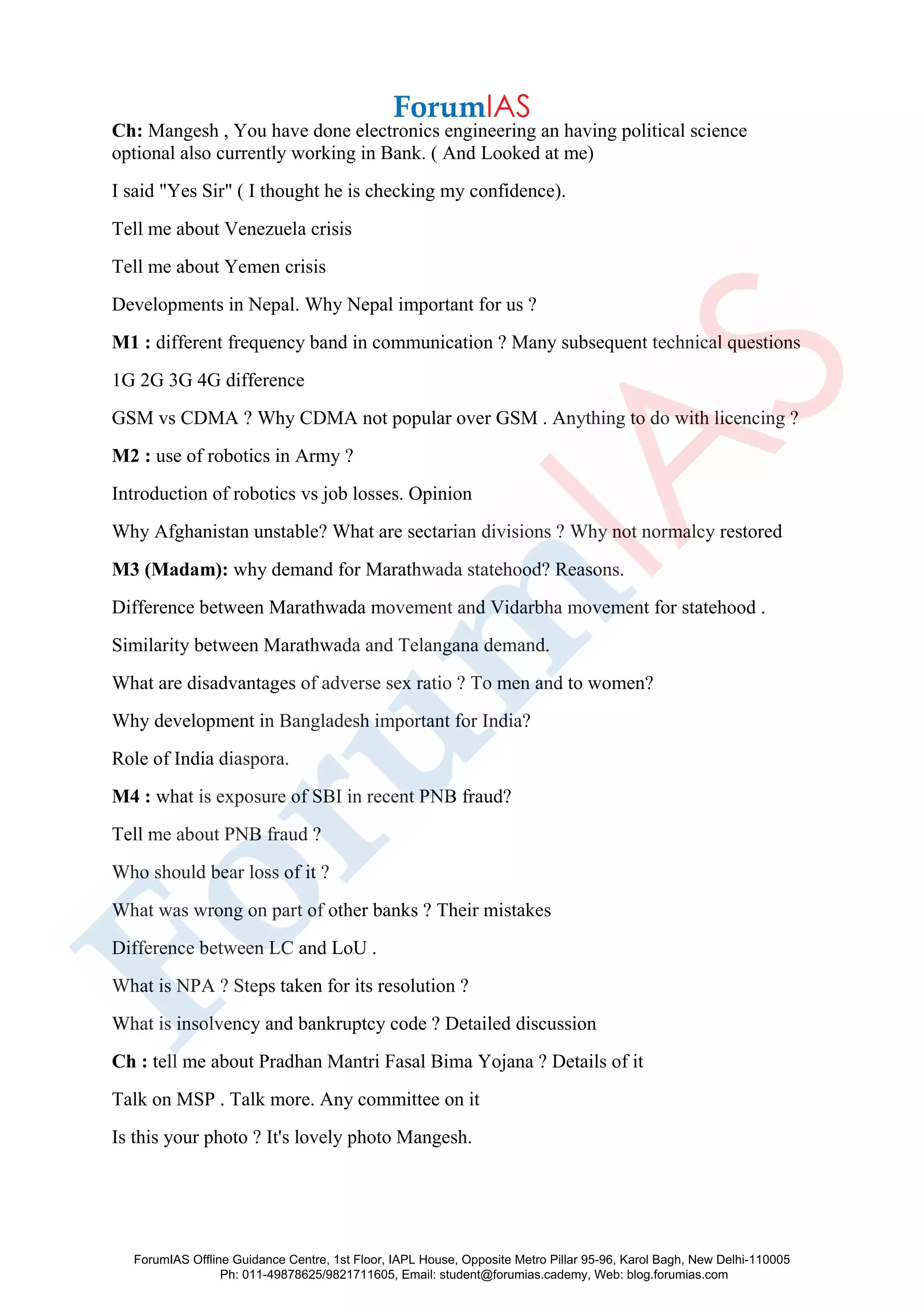 Ch: Mangesh , You have done electronics engineering an having political science
optional also currently working in Bank. ( And Looked at me)
I said "Yes Sir" ( I thought he is checking my confidence).
Tell me about Venezuela crisis
Tell me about Yemen crisis
Developments in Nepal. Why Nepal important for us ?
M1 : different frequency band in communication ? Many subsequent technical questions
1G 2G 3G 4G difference
GSM vs CDMA ? Why CDMA not popular over GSM . Anything to do with licencing ?
M2 : use of robotics in Army ?
Introduction of robotics vs job losses. Opinion
Why Afghanistan unstable? What are sectarian divisions ? Why not normalcy restored
M3 (Madam): why demand for Marathwada statehood? Reasons.
Difference between Marathwada movement and Vidarbha movement for statehood .
Similarity between Marathwada and Telangana demand.
What are disadvantages of adverse sex ratio ? To men and to women?
Why development in Bangladesh important for India?
Role of India diaspora.
M4 : what is exposure of SBI in recent PNB fraud?
Tell me about PNB fraud ?
Who should bear loss of it ?
What was wrong on part of other banks ? Their mistakes
Difference between LC and LoU .
What is NPA ? Steps taken for its resolution ?
What is insolvency and bankruptcy code ? Detailed discussion
Ch : tell me about Pradhan Mantri Fasal Bima Yojana ? Details of it
Talk on MSP . Talk more. Any committee on it
Is this your photo ? It's lovely photo Mangesh.
ForumIAS Offline Guidance Centre, 1st Floor, IAPL House, Opposite Metro Pillar 95-96, Karol Bagh, New Delhi-110005
Ph: 011-49878625/9821711605, Email: student@forumias.cademy, Web: blog.forumias.com
 