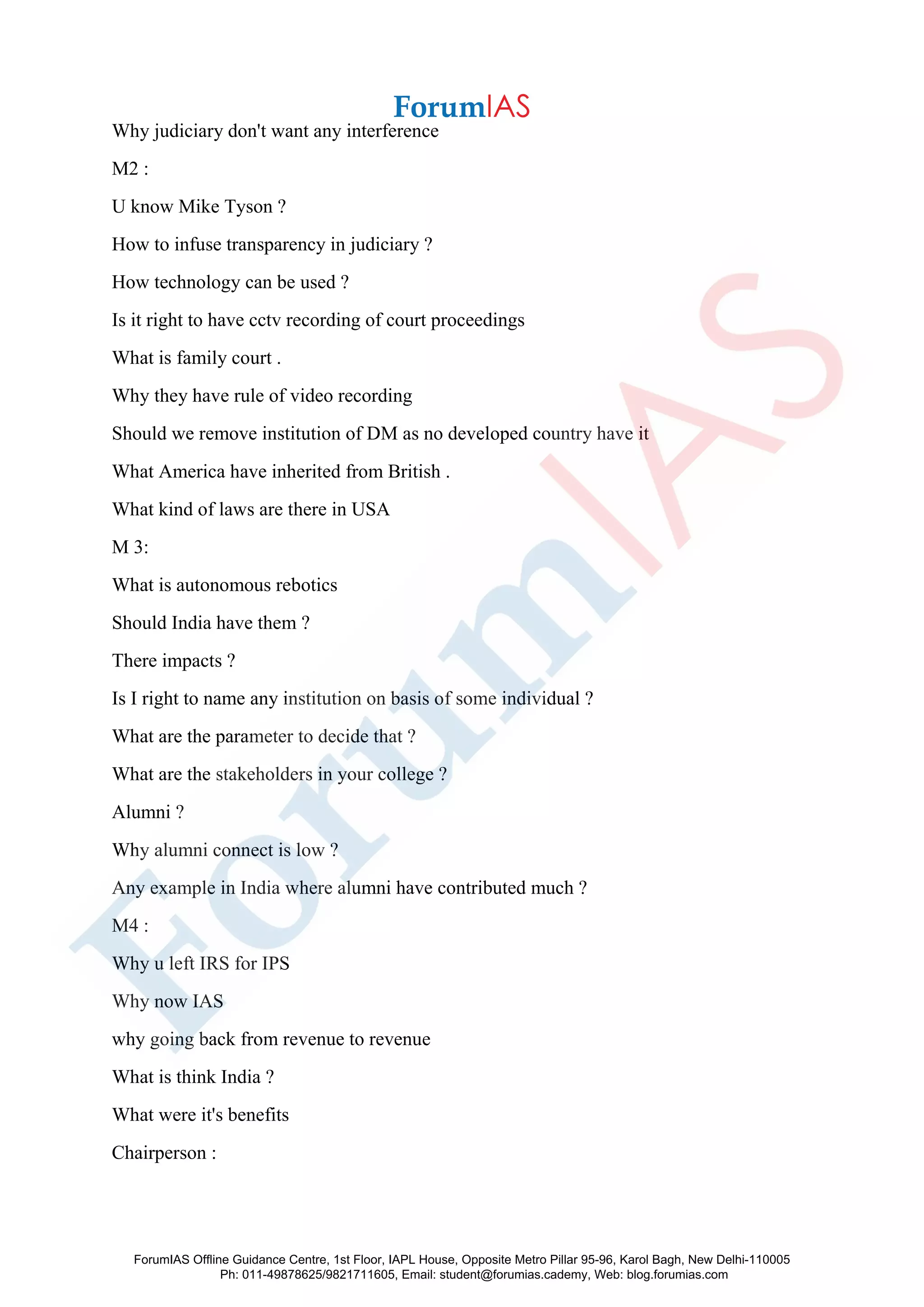 Why judiciary don't want any interference
M2 :
U know Mike Tyson ?
How to infuse transparency in judiciary ?
How technology can be used ?
Is it right to have cctv recording of court proceedings
What is family court .
Why they have rule of video recording
Should we remove institution of DM as no developed country have it
What America have inherited from British .
What kind of laws are there in USA
M 3:
What is autonomous rebotics
Should India have them ?
There impacts ?
Is I right to name any institution on basis of some individual ?
What are the parameter to decide that ?
What are the stakeholders in your college ?
Alumni ?
Why alumni connect is low ?
Any example in India where alumni have contributed much ?
M4 :
Why u left IRS for IPS
Why now IAS
why going back from revenue to revenue
What is think India ?
What were it's benefits
Chairperson :
ForumIAS Offline Guidance Centre, 1st Floor, IAPL House, Opposite Metro Pillar 95-96, Karol Bagh, New Delhi-110005
Ph: 011-49878625/9821711605, Email: student@forumias.cademy, Web: blog.forumias.com
 