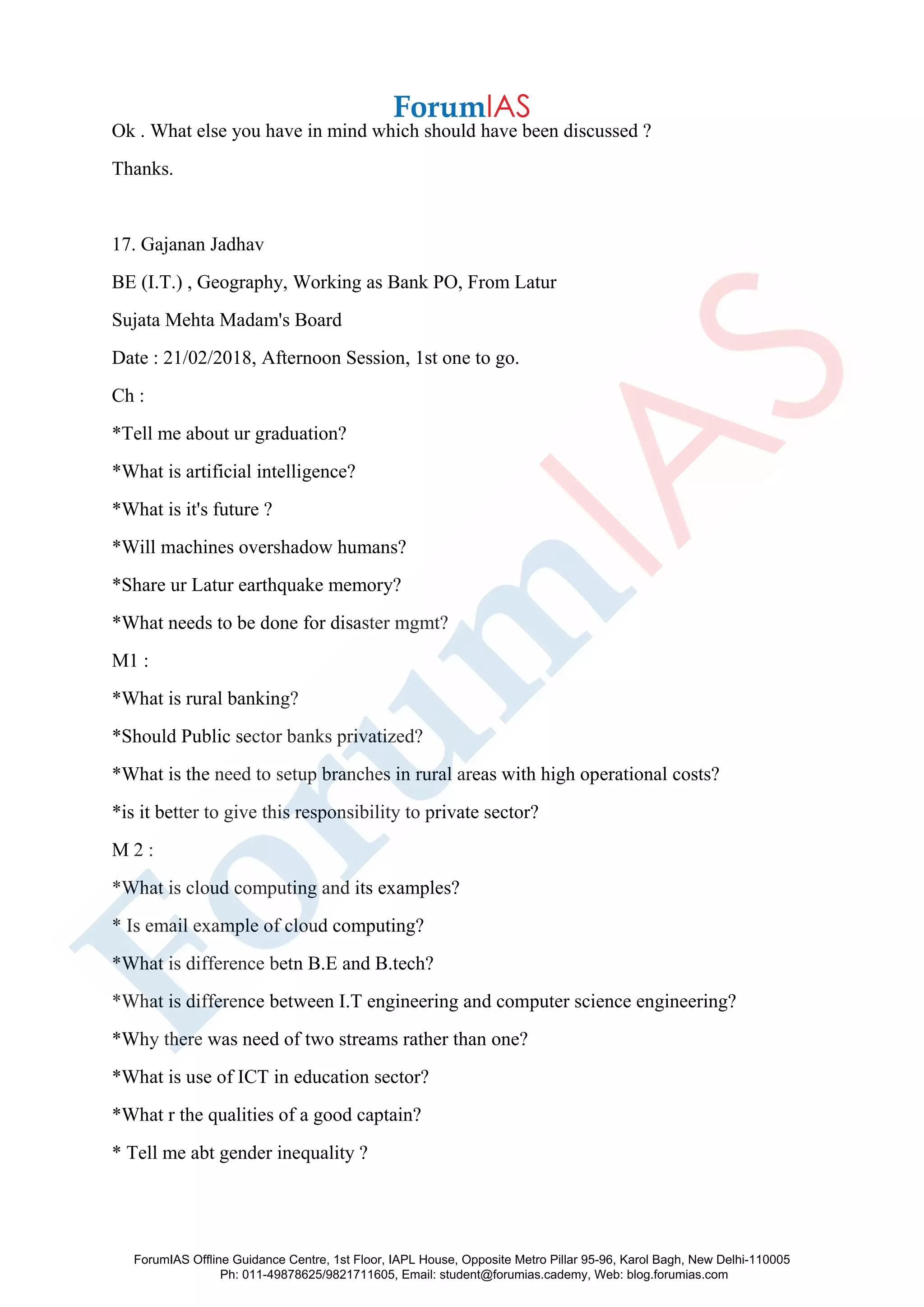 Ok . What else you have in mind which should have been discussed ?
Thanks.
17. Gajanan Jadhav
BE (I.T.) , Geography, Working as Bank PO, From Latur
Sujata Mehta Madam's Board
Date : 21/02/2018, Afternoon Session, 1st one to go.
Ch :
*Tell me about ur graduation?
*What is artificial intelligence?
*What is it's future ?
*Will machines overshadow humans?
*Share ur Latur earthquake memory?
*What needs to be done for disaster mgmt?
M1 :
*What is rural banking?
*Should Public sector banks privatized?
*What is the need to setup branches in rural areas with high operational costs?
*is it better to give this responsibility to private sector?
M 2 :
*What is cloud computing and its examples?
* Is email example of cloud computing?
*What is difference betn B.E and B.tech?
*What is difference between I.T engineering and computer science engineering?
*Why there was need of two streams rather than one?
*What is use of ICT in education sector?
*What r the qualities of a good captain?
* Tell me abt gender inequality ?
ForumIAS Offline Guidance Centre, 1st Floor, IAPL House, Opposite Metro Pillar 95-96, Karol Bagh, New Delhi-110005
Ph: 011-49878625/9821711605, Email: student@forumias.cademy, Web: blog.forumias.com
 