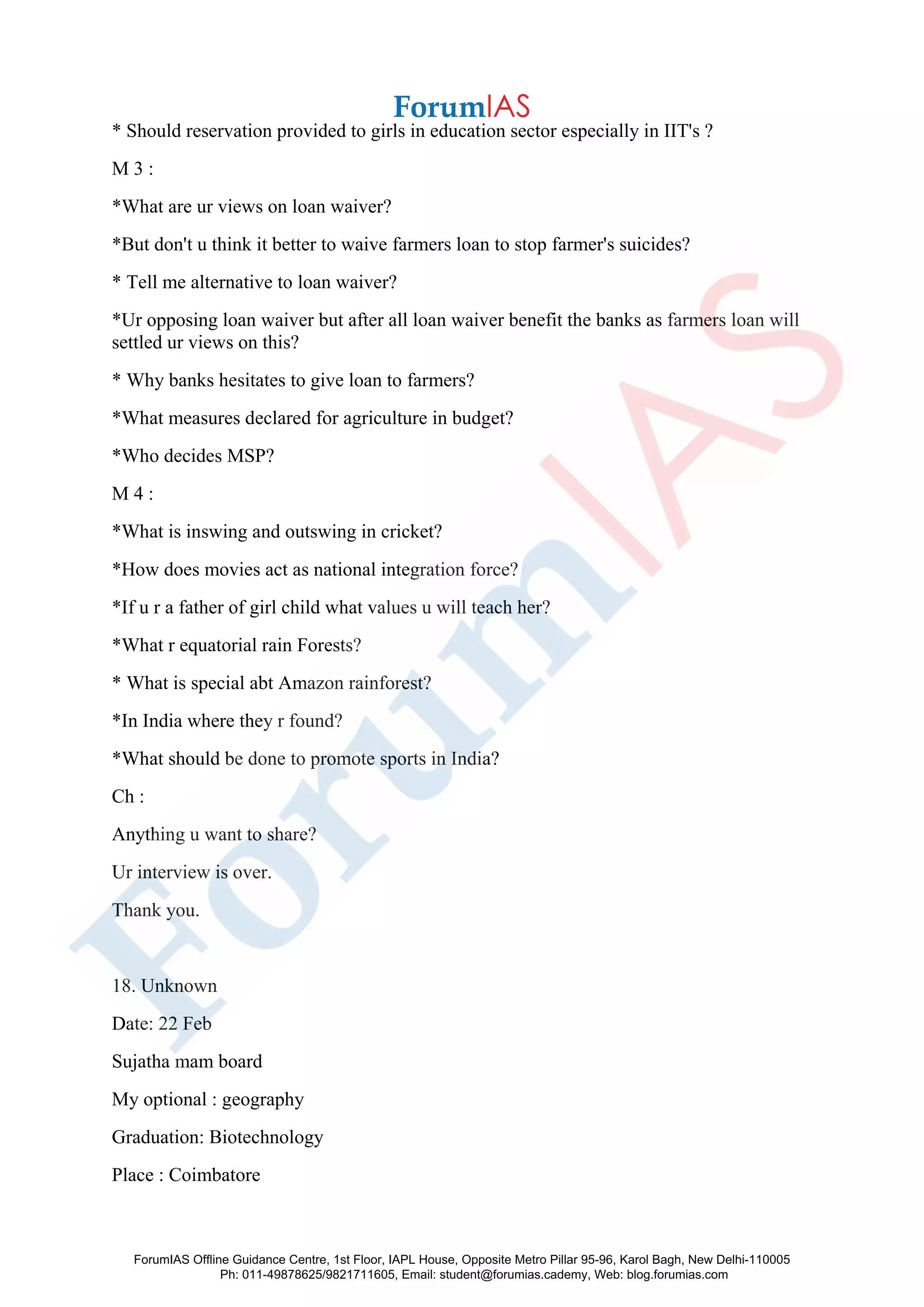 * Should reservation provided to girls in education sector especially in IIT's ?
M 3 :
*What are ur views on loan waiver?
*But don't u think it better to waive farmers loan to stop farmer's suicides?
* Tell me alternative to loan waiver?
*Ur opposing loan waiver but after all loan waiver benefit the banks as farmers loan will
settled ur views on this?
* Why banks hesitates to give loan to farmers?
*What measures declared for agriculture in budget?
*Who decides MSP?
M 4 :
*What is inswing and outswing in cricket?
*How does movies act as national integration force?
*If u r a father of girl child what values u will teach her?
*What r equatorial rain Forests?
* What is special abt Amazon rainforest?
*In India where they r found?
*What should be done to promote sports in India?
Ch :
Anything u want to share?
Ur interview is over.
Thank you.
18. Unknown
Date: 22 Feb
Sujatha mam board
My optional : geography
Graduation: Biotechnology
Place : Coimbatore
ForumIAS Offline Guidance Centre, 1st Floor, IAPL House, Opposite Metro Pillar 95-96, Karol Bagh, New Delhi-110005
Ph: 011-49878625/9821711605, Email: student@forumias.cademy, Web: blog.forumias.com
 