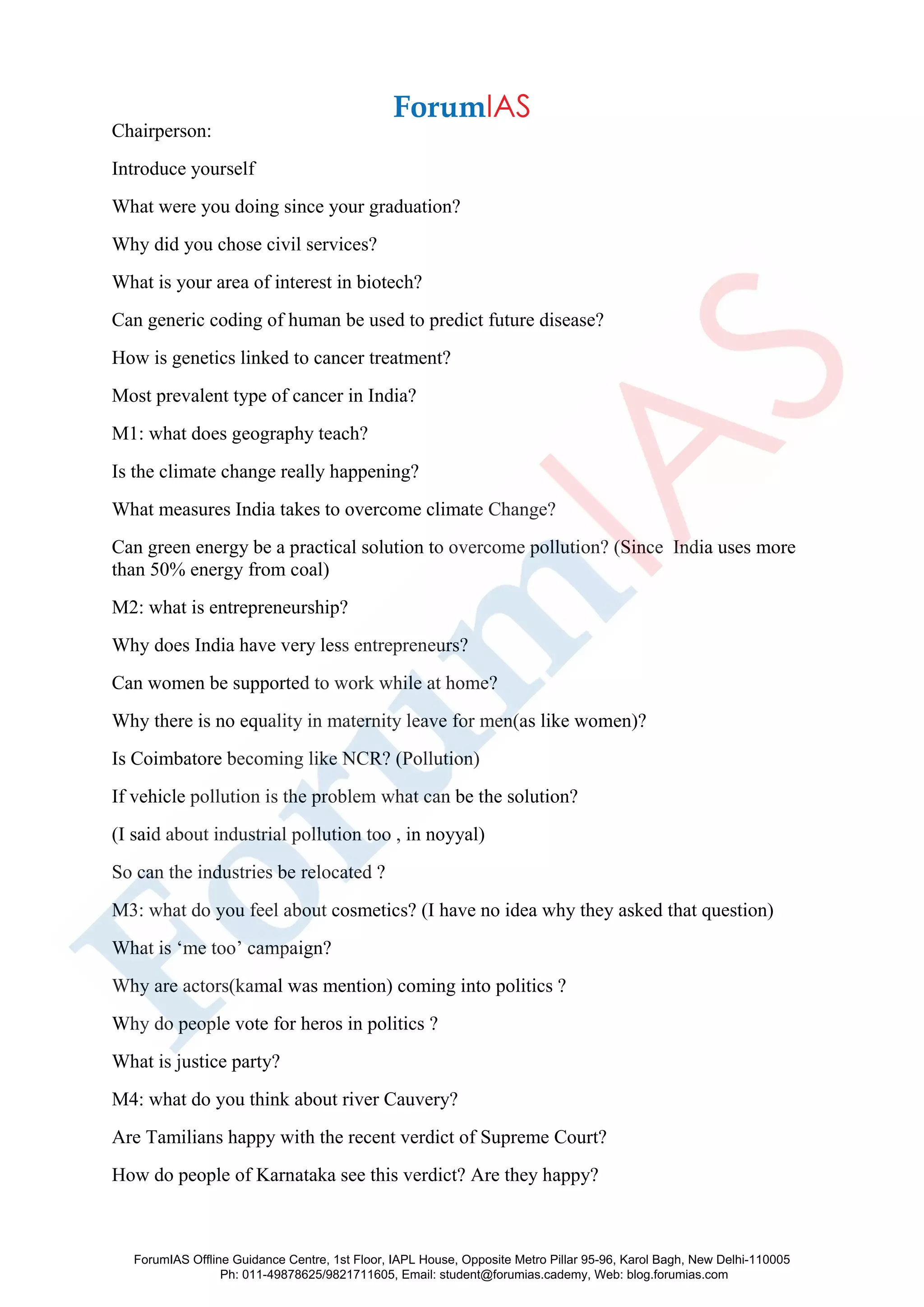 Chairperson:
Introduce yourself
What were you doing since your graduation?
Why did you chose civil services?
What is your area of interest in biotech?
Can generic coding of human be used to predict future disease?
How is genetics linked to cancer treatment?
Most prevalent type of cancer in India?
M1: what does geography teach?
Is the climate change really happening?
What measures India takes to overcome climate Change?
Can green energy be a practical solution to overcome pollution? (Since India uses more
than 50% energy from coal)
M2: what is entrepreneurship?
Why does India have very less entrepreneurs?
Can women be supported to work while at home?
Why there is no equality in maternity leave for men(as like women)?
Is Coimbatore becoming like NCR? (Pollution)
If vehicle pollution is the problem what can be the solution?
(I said about industrial pollution too , in noyyal)
So can the industries be relocated ?
M3: what do you feel about cosmetics? (I have no idea why they asked that question)
What is ‘me too’ campaign?
Why are actors(kamal was mention) coming into politics ?
Why do people vote for heros in politics ?
What is justice party?
M4: what do you think about river Cauvery?
Are Tamilians happy with the recent verdict of Supreme Court?
How do people of Karnataka see this verdict? Are they happy?
ForumIAS Offline Guidance Centre, 1st Floor, IAPL House, Opposite Metro Pillar 95-96, Karol Bagh, New Delhi-110005
Ph: 011-49878625/9821711605, Email: student@forumias.cademy, Web: blog.forumias.com
 