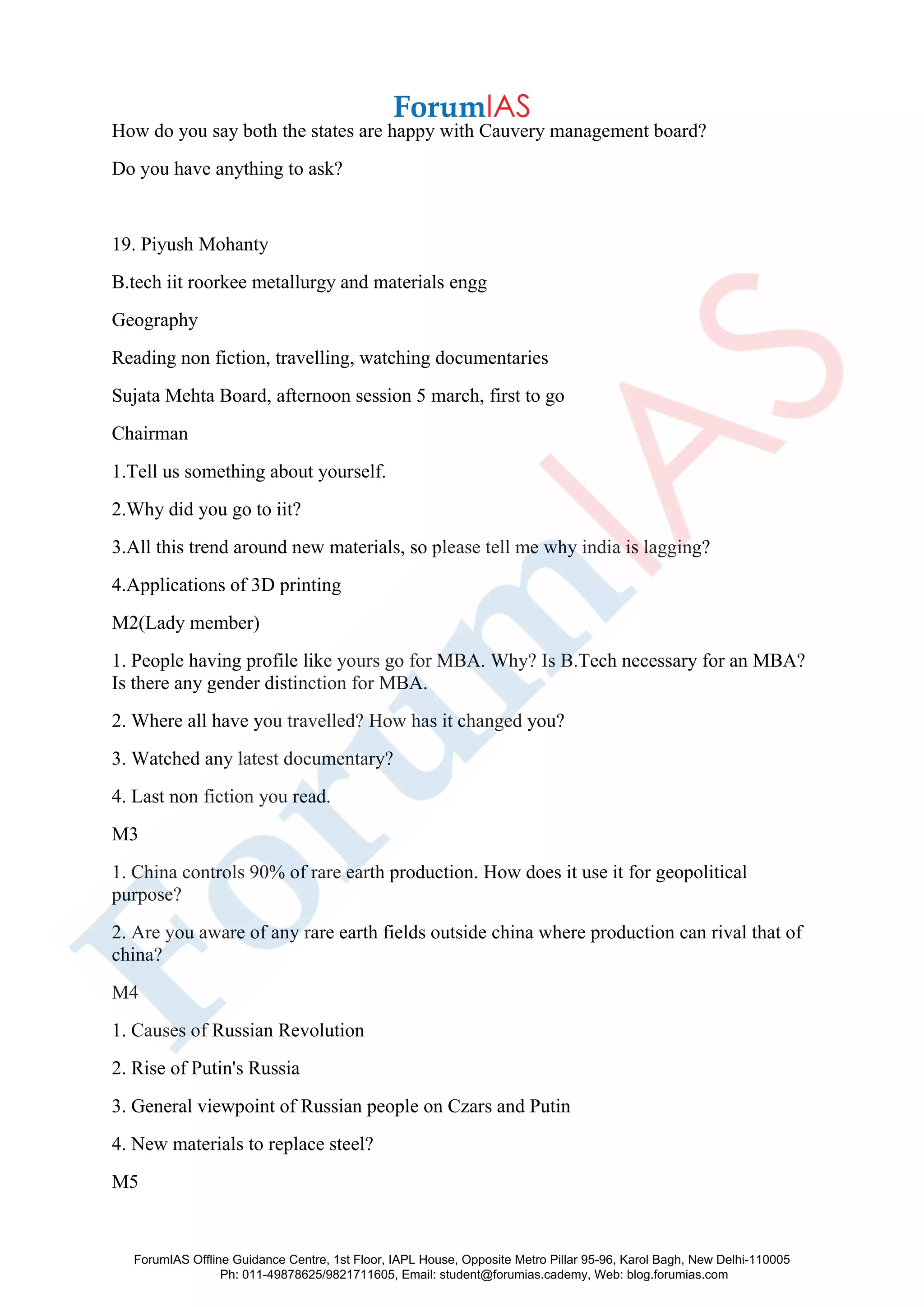 How do you say both the states are happy with Cauvery management board?
Do you have anything to ask?
19. Piyush Mohanty
B.tech iit roorkee metallurgy and materials engg
Geography
Reading non fiction, travelling, watching documentaries
Sujata Mehta Board, afternoon session 5 march, first to go
Chairman
1.Tell us something about yourself.
2.Why did you go to iit?
3.All this trend around new materials, so please tell me why india is lagging?
4.Applications of 3D printing
M2(Lady member)
1. People having profile like yours go for MBA. Why? Is B.Tech necessary for an MBA?
Is there any gender distinction for MBA.
2. Where all have you travelled? How has it changed you?
3. Watched any latest documentary?
4. Last non fiction you read.
M3
1. China controls 90% of rare earth production. How does it use it for geopolitical
purpose?
2. Are you aware of any rare earth fields outside china where production can rival that of
china?
M4
1. Causes of Russian Revolution
2. Rise of Putin's Russia
3. General viewpoint of Russian people on Czars and Putin
4. New materials to replace steel?
M5
ForumIAS Offline Guidance Centre, 1st Floor, IAPL House, Opposite Metro Pillar 95-96, Karol Bagh, New Delhi-110005
Ph: 011-49878625/9821711605, Email: student@forumias.cademy, Web: blog.forumias.com
 
