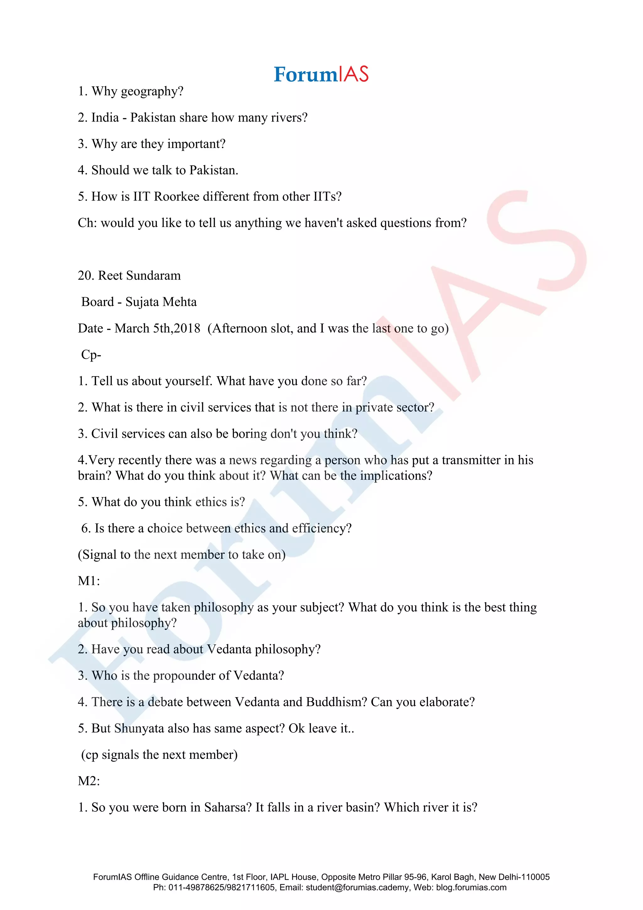 1. Why geography?
2. India - Pakistan share how many rivers?
3. Why are they important?
4. Should we talk to Pakistan.
5. How is IIT Roorkee different from other IITs?
Ch: would you like to tell us anything we haven't asked questions from?
20. Reet Sundaram
Board - Sujata Mehta
Date - March 5th,2018 (Afternoon slot, and I was the last one to go)
Cp-
1. Tell us about yourself. What have you done so far?
2. What is there in civil services that is not there in private sector?
3. Civil services can also be boring don't you think?
4.Very recently there was a news regarding a person who has put a transmitter in his
brain? What do you think about it? What can be the implications?
5. What do you think ethics is?
6. Is there a choice between ethics and efficiency?
(Signal to the next member to take on)
M1:
1. So you have taken philosophy as your subject? What do you think is the best thing
about philosophy?
2. Have you read about Vedanta philosophy?
3. Who is the propounder of Vedanta?
4. There is a debate between Vedanta and Buddhism? Can you elaborate?
5. But Shunyata also has same aspect? Ok leave it..
(cp signals the next member)
M2:
1. So you were born in Saharsa? It falls in a river basin? Which river it is?
ForumIAS Offline Guidance Centre, 1st Floor, IAPL House, Opposite Metro Pillar 95-96, Karol Bagh, New Delhi-110005
Ph: 011-49878625/9821711605, Email: student@forumias.cademy, Web: blog.forumias.com
 