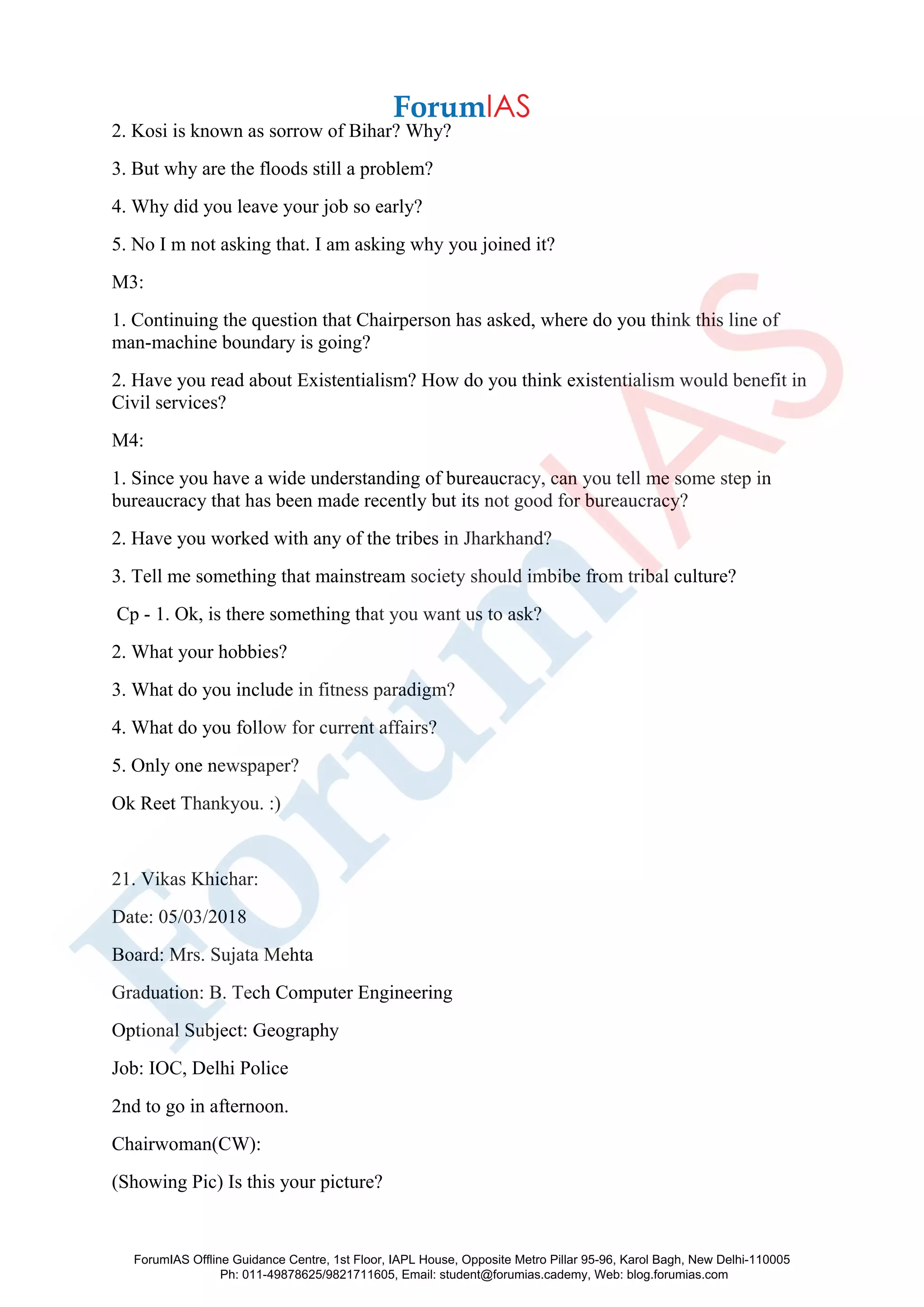 2. Kosi is known as sorrow of Bihar? Why?
3. But why are the floods still a problem?
4. Why did you leave your job so early?
5. No I m not asking that. I am asking why you joined it?
M3:
1. Continuing the question that Chairperson has asked, where do you think this line of
man-machine boundary is going?
2. Have you read about Existentialism? How do you think existentialism would benefit in
Civil services?
M4:
1. Since you have a wide understanding of bureaucracy, can you tell me some step in
bureaucracy that has been made recently but its not good for bureaucracy?
2. Have you worked with any of the tribes in Jharkhand?
3. Tell me something that mainstream society should imbibe from tribal culture?
Cp - 1. Ok, is there something that you want us to ask?
2. What your hobbies?
3. What do you include in fitness paradigm?
4. What do you follow for current affairs?
5. Only one newspaper?
Ok Reet Thankyou. :)
21. Vikas Khichar:
Date: 05/03/2018
Board: Mrs. Sujata Mehta
Graduation: B. Tech Computer Engineering
Optional Subject: Geography
Job: IOC, Delhi Police
2nd to go in afternoon.
Chairwoman(CW):
(Showing Pic) Is this your picture?
ForumIAS Offline Guidance Centre, 1st Floor, IAPL House, Opposite Metro Pillar 95-96, Karol Bagh, New Delhi-110005
Ph: 011-49878625/9821711605, Email: student@forumias.cademy, Web: blog.forumias.com
 