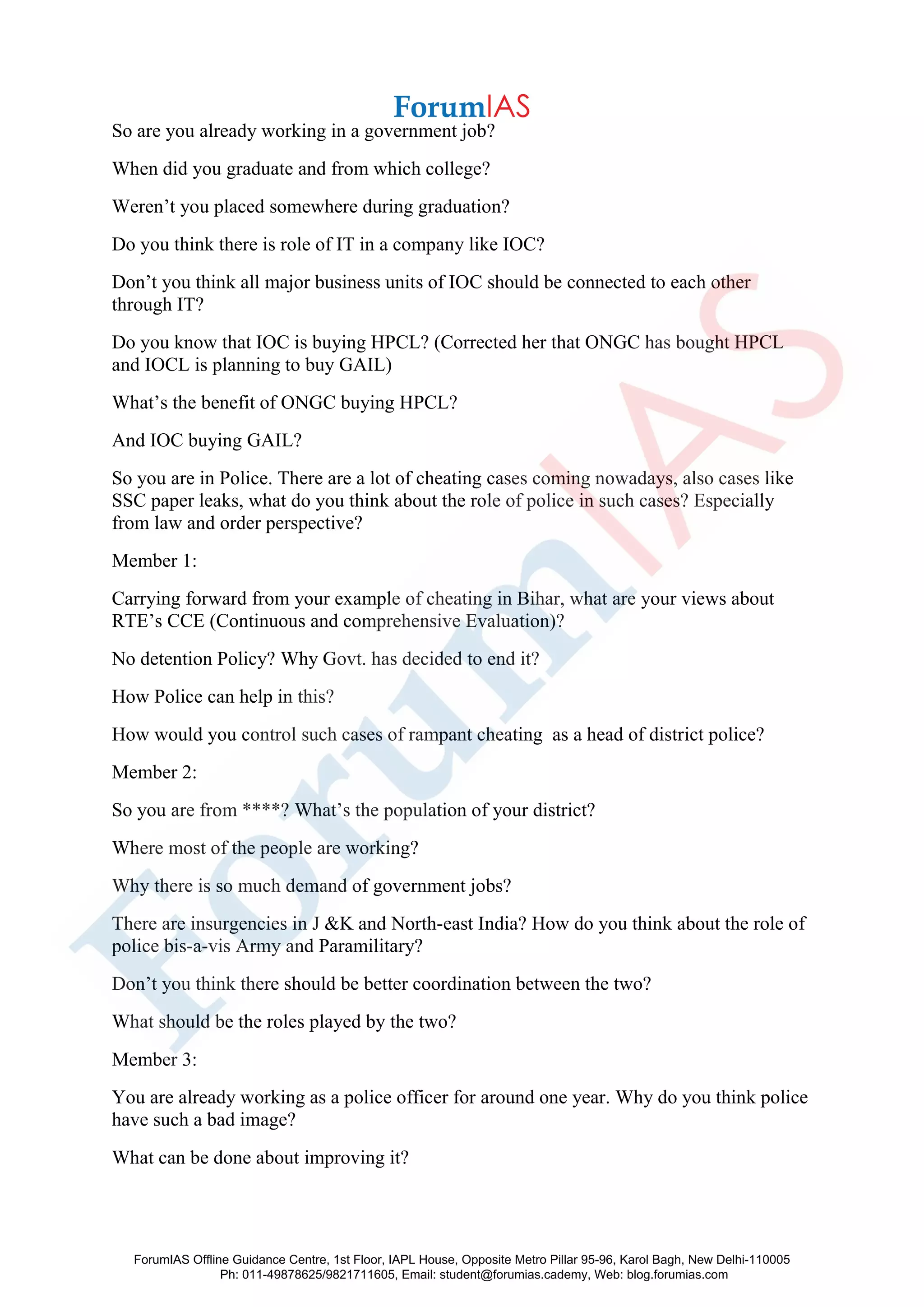 So are you already working in a government job?
When did you graduate and from which college?
Weren’t you placed somewhere during graduation?
Do you think there is role of IT in a company like IOC?
Don’t you think all major business units of IOC should be connected to each other
through IT?
Do you know that IOC is buying HPCL? (Corrected her that ONGC has bought HPCL
and IOCL is planning to buy GAIL)
What’s the benefit of ONGC buying HPCL?
And IOC buying GAIL?
So you are in Police. There are a lot of cheating cases coming nowadays, also cases like
SSC paper leaks, what do you think about the role of police in such cases? Especially
from law and order perspective?
Member 1:
Carrying forward from your example of cheating in Bihar, what are your views about
RTE’s CCE (Continuous and comprehensive Evaluation)?
No detention Policy? Why Govt. has decided to end it?
How Police can help in this?
How would you control such cases of rampant cheating as a head of district police?
Member 2:
So you are from ****? What’s the population of your district?
Where most of the people are working?
Why there is so much demand of government jobs?
There are insurgencies in J &K and North-east India? How do you think about the role of
police bis-a-vis Army and Paramilitary?
Don’t you think there should be better coordination between the two?
What should be the roles played by the two?
Member 3:
You are already working as a police officer for around one year. Why do you think police
have such a bad image?
What can be done about improving it?
ForumIAS Offline Guidance Centre, 1st Floor, IAPL House, Opposite Metro Pillar 95-96, Karol Bagh, New Delhi-110005
Ph: 011-49878625/9821711605, Email: student@forumias.cademy, Web: blog.forumias.com
 