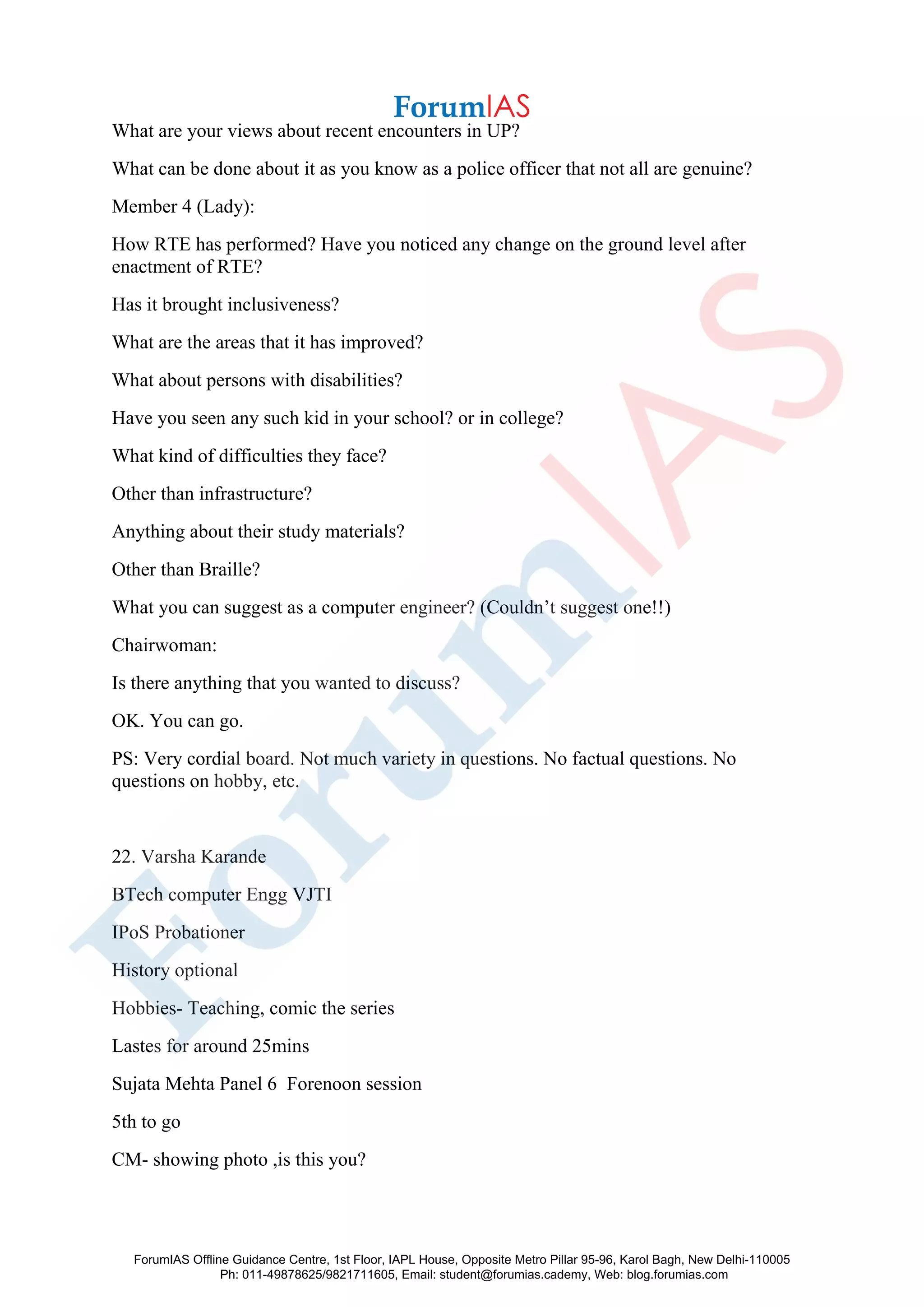 What are your views about recent encounters in UP?
What can be done about it as you know as a police officer that not all are genuine?
Member 4 (Lady):
How RTE has performed? Have you noticed any change on the ground level after
enactment of RTE?
Has it brought inclusiveness?
What are the areas that it has improved?
What about persons with disabilities?
Have you seen any such kid in your school? or in college?
What kind of difficulties they face?
Other than infrastructure?
Anything about their study materials?
Other than Braille?
What you can suggest as a computer engineer? (Couldn’t suggest one!!)
Chairwoman:
Is there anything that you wanted to discuss?
OK. You can go.
PS: Very cordial board. Not much variety in questions. No factual questions. No
questions on hobby, etc.
22. Varsha Karande
BTech computer Engg VJTI
IPoS Probationer
History optional
Hobbies- Teaching, comic the series
Lastes for around 25mins
Sujata Mehta Panel 6 Forenoon session
5th to go
CM- showing photo ,is this you?
ForumIAS Offline Guidance Centre, 1st Floor, IAPL House, Opposite Metro Pillar 95-96, Karol Bagh, New Delhi-110005
Ph: 011-49878625/9821711605, Email: student@forumias.cademy, Web: blog.forumias.com
 