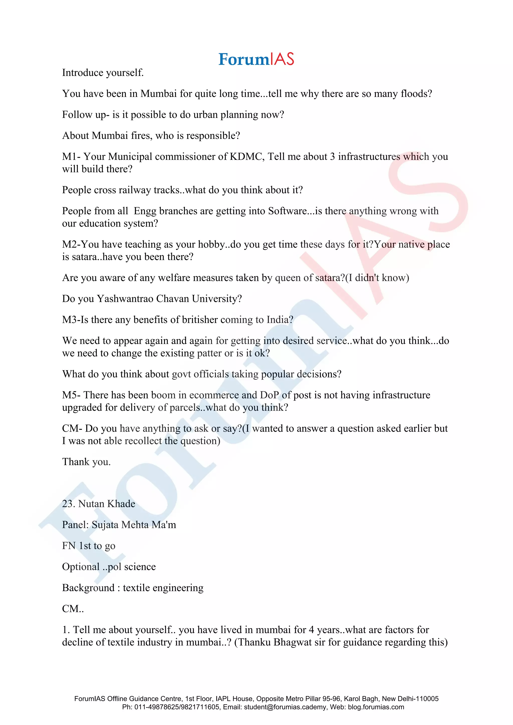 Introduce yourself.
You have been in Mumbai for quite long time...tell me why there are so many floods?
Follow up- is it possible to do urban planning now?
About Mumbai fires, who is responsible?
M1- Your Municipal commissioner of KDMC, Tell me about 3 infrastructures which you
will build there?
People cross railway tracks..what do you think about it?
People from all Engg branches are getting into Software...is there anything wrong with
our education system?
M2-You have teaching as your hobby..do you get time these days for it?Your native place
is satara..have you been there?
Are you aware of any welfare measures taken by queen of satara?(I didn't know)
Do you Yashwantrao Chavan University?
M3-Is there any benefits of britisher coming to India?
We need to appear again and again for getting into desired service..what do you think...do
we need to change the existing patter or is it ok?
What do you think about govt officials taking popular decisions?
M5- There has been boom in ecommerce and DoP of post is not having infrastructure
upgraded for delivery of parcels..what do you think?
CM- Do you have anything to ask or say?(I wanted to answer a question asked earlier but
I was not able recollect the question)
Thank you.
23. Nutan Khade
Panel: Sujata Mehta Ma'm
FN 1st to go
Optional ..pol science
Background : textile engineering
CM..
1. Tell me about yourself.. you have lived in mumbai for 4 years..what are factors for
decline of textile industry in mumbai..? (Thanku Bhagwat sir for guidance regarding this)
ForumIAS Offline Guidance Centre, 1st Floor, IAPL House, Opposite Metro Pillar 95-96, Karol Bagh, New Delhi-110005
Ph: 011-49878625/9821711605, Email: student@forumias.cademy, Web: blog.forumias.com
 