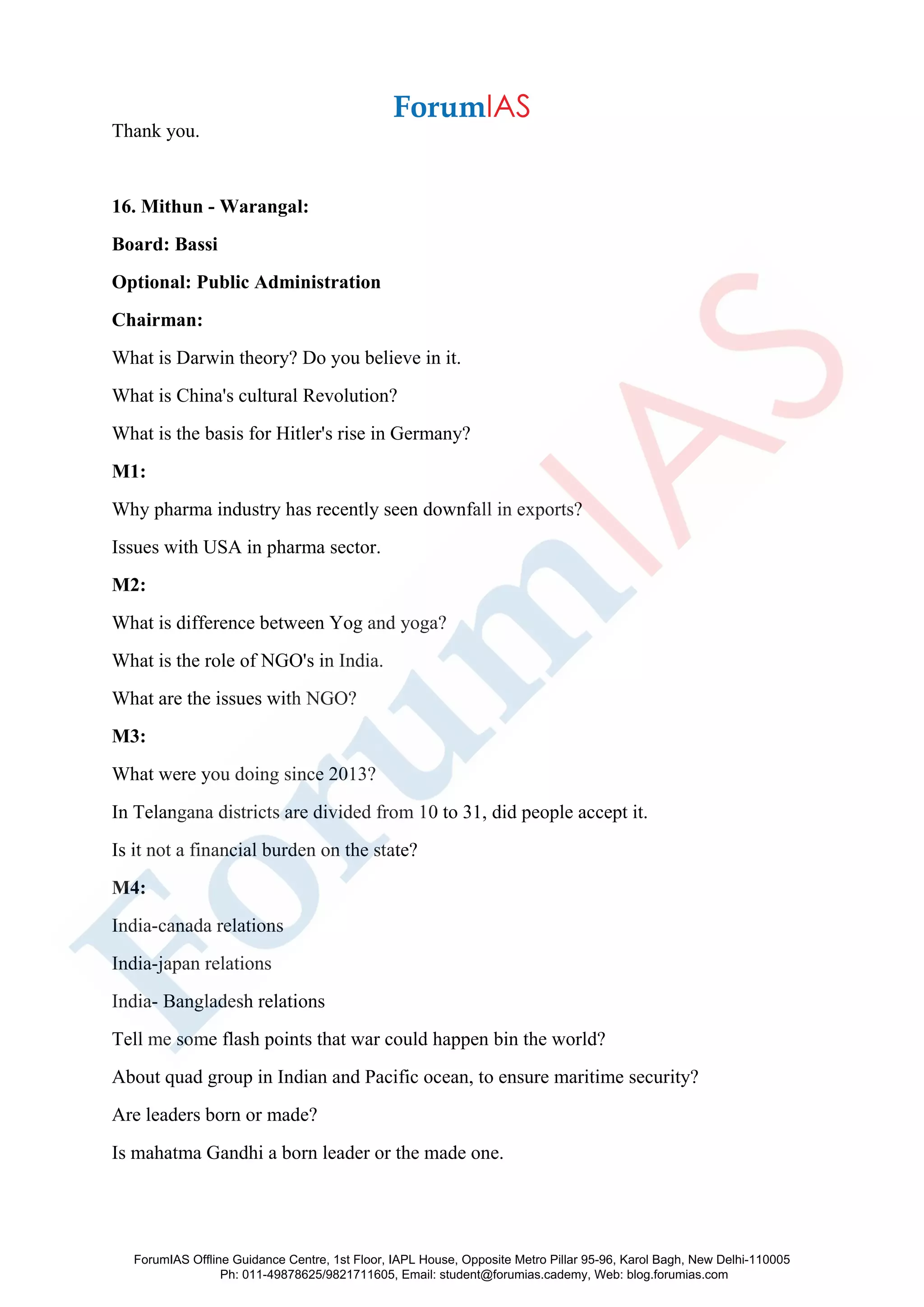 Thank you.
16. Mithun - Warangal:
Board: Bassi
Optional: Public Administration
Chairman:
What is Darwin theory? Do you believe in it.
What is China's cultural Revolution?
What is the basis for Hitler's rise in Germany?
M1:
Why pharma industry has recently seen downfall in exports?
Issues with USA in pharma sector.
M2:
What is difference between Yog and yoga?
What is the role of NGO's in India.
What are the issues with NGO?
M3:
What were you doing since 2013?
In Telangana districts are divided from 10 to 31, did people accept it.
Is it not a financial burden on the state?
M4:
India-canada relations
India-japan relations
India- Bangladesh relations
Tell me some flash points that war could happen bin the world?
About quad group in Indian and Pacific ocean, to ensure maritime security?
Are leaders born or made?
Is mahatma Gandhi a born leader or the made one.
ForumIAS Offline Guidance Centre, 1st Floor, IAPL House, Opposite Metro Pillar 95-96, Karol Bagh, New Delhi-110005
Ph: 011-49878625/9821711605, Email: student@forumias.cademy, Web: blog.forumias.com
 