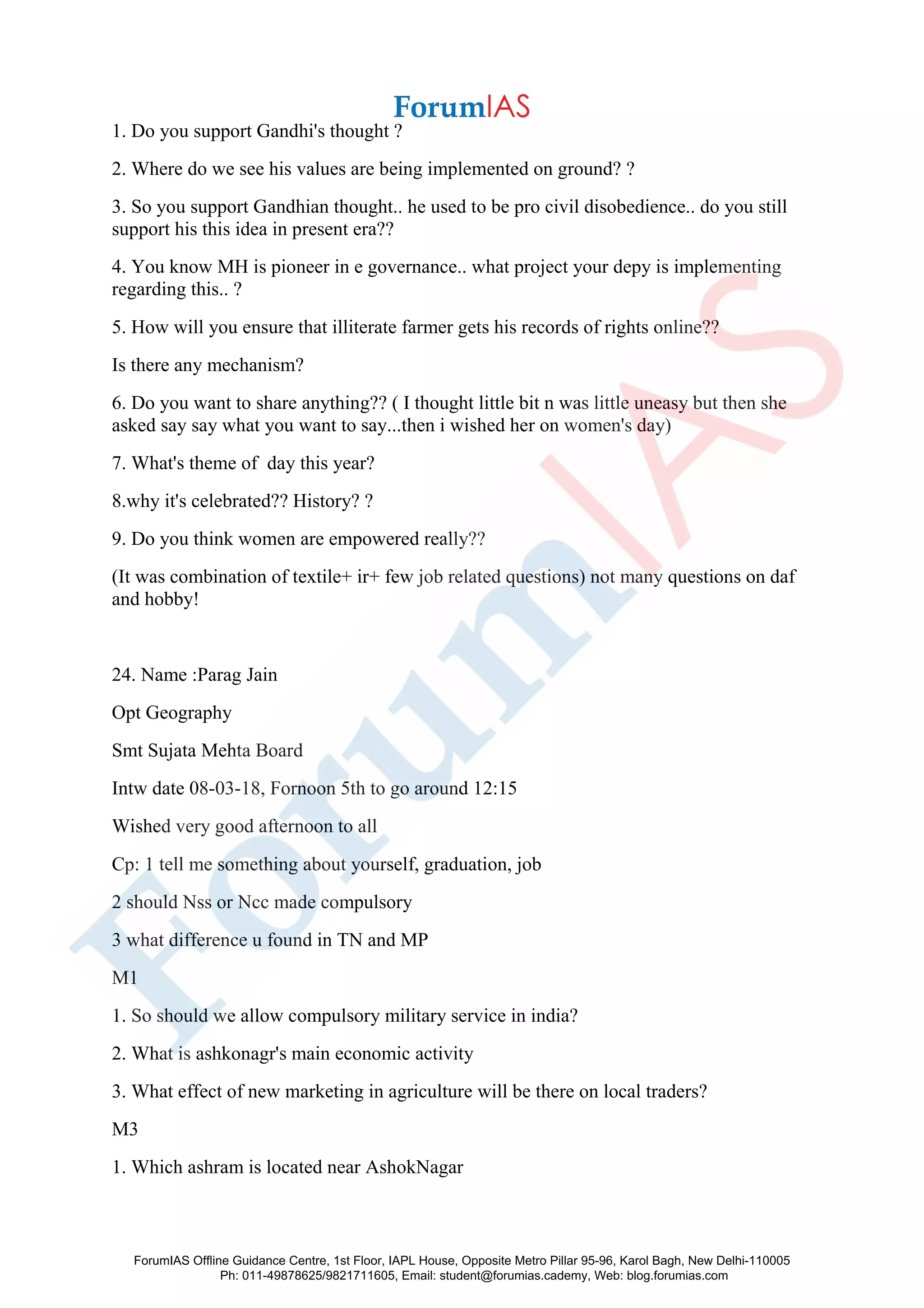 1. Do you support Gandhi's thought ?
2. Where do we see his values are being implemented on ground? ?
3. So you support Gandhian thought.. he used to be pro civil disobedience.. do you still
support his this idea in present era??
4. You know MH is pioneer in e governance.. what project your depy is implementing
regarding this.. ?
5. How will you ensure that illiterate farmer gets his records of rights online??
Is there any mechanism?
6. Do you want to share anything?? ( I thought little bit n was little uneasy but then she
asked say say what you want to say...then i wished her on women's day)
7. What's theme of day this year?
8.why it's celebrated?? History? ?
9. Do you think women are empowered really??
(It was combination of textile+ ir+ few job related questions) not many questions on daf
and hobby!
24. Name :Parag Jain
Opt Geography
Smt Sujata Mehta Board
Intw date 08-03-18, Fornoon 5th to go around 12:15
Wished very good afternoon to all
Cp: 1 tell me something about yourself, graduation, job
2 should Nss or Ncc made compulsory
3 what difference u found in TN and MP
M1
1. So should we allow compulsory military service in india?
2. What is ashkonagr's main economic activity
3. What effect of new marketing in agriculture will be there on local traders?
M3
1. Which ashram is located near AshokNagar
ForumIAS Offline Guidance Centre, 1st Floor, IAPL House, Opposite Metro Pillar 95-96, Karol Bagh, New Delhi-110005
Ph: 011-49878625/9821711605, Email: student@forumias.cademy, Web: blog.forumias.com
 