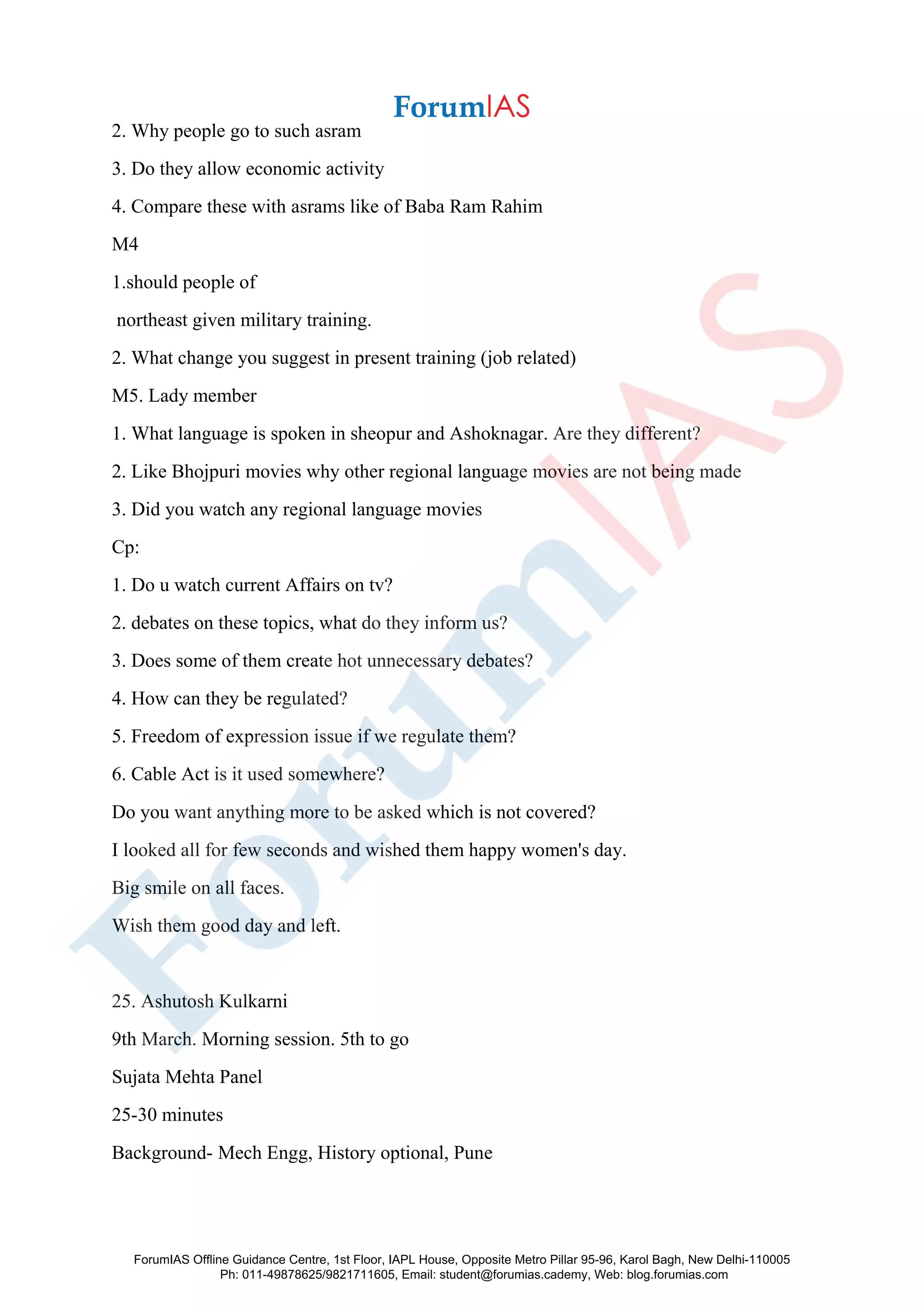 2. Why people go to such asram
3. Do they allow economic activity
4. Compare these with asrams like of Baba Ram Rahim
M4
1.should people of
northeast given military training.
2. What change you suggest in present training (job related)
M5. Lady member
1. What language is spoken in sheopur and Ashoknagar. Are they different?
2. Like Bhojpuri movies why other regional language movies are not being made
3. Did you watch any regional language movies
Cp:
1. Do u watch current Affairs on tv?
2. debates on these topics, what do they inform us?
3. Does some of them create hot unnecessary debates?
4. How can they be regulated?
5. Freedom of expression issue if we regulate them?
6. Cable Act is it used somewhere?
Do you want anything more to be asked which is not covered?
I looked all for few seconds and wished them happy women's day.
Big smile on all faces.
Wish them good day and left.
25. Ashutosh Kulkarni
9th March. Morning session. 5th to go
Sujata Mehta Panel
25-30 minutes
Background- Mech Engg, History optional, Pune
ForumIAS Offline Guidance Centre, 1st Floor, IAPL House, Opposite Metro Pillar 95-96, Karol Bagh, New Delhi-110005
Ph: 011-49878625/9821711605, Email: student@forumias.cademy, Web: blog.forumias.com
 