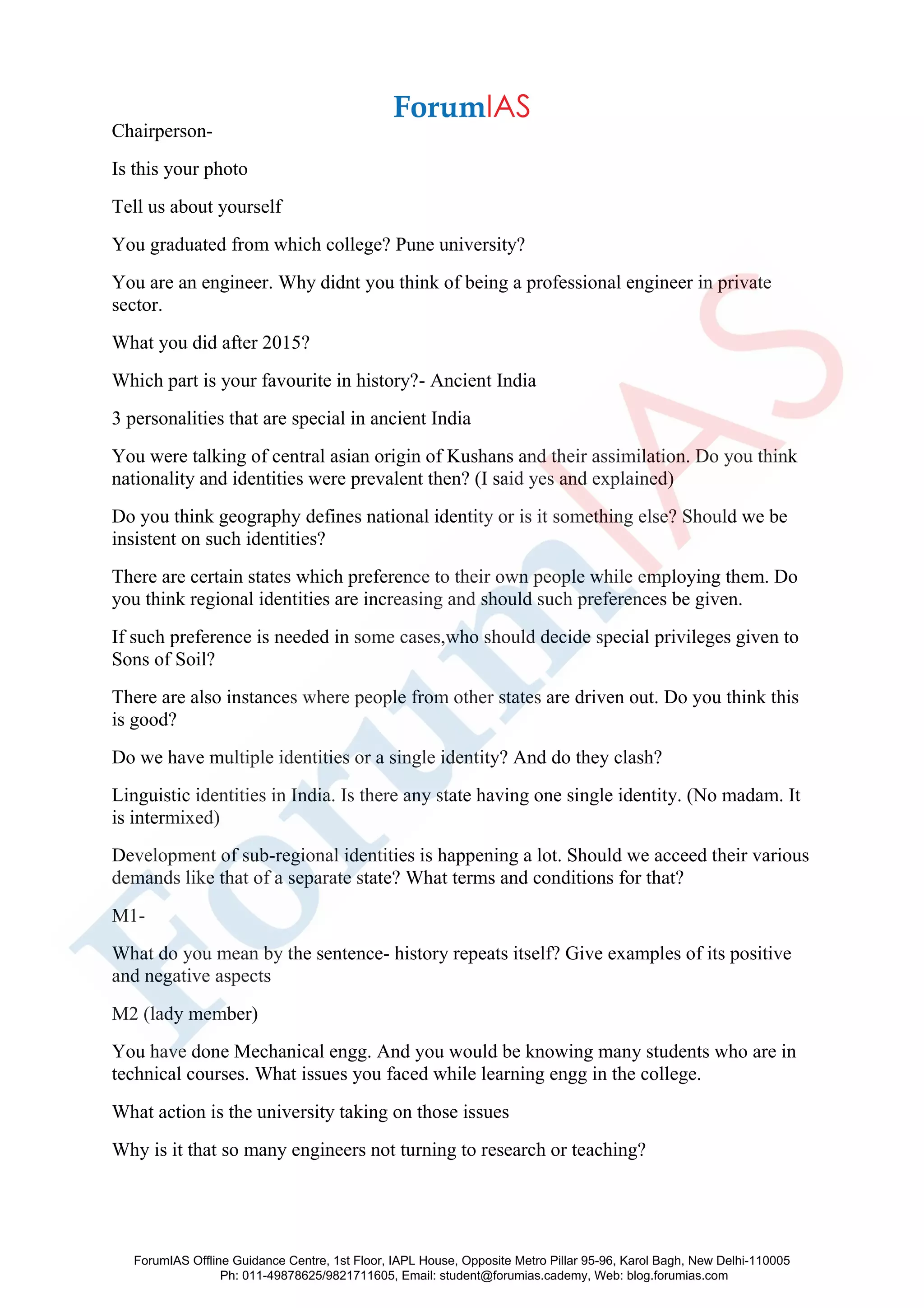Chairperson-
Is this your photo
Tell us about yourself
You graduated from which college? Pune university?
You are an engineer. Why didnt you think of being a professional engineer in private
sector.
What you did after 2015?
Which part is your favourite in history?- Ancient India
3 personalities that are special in ancient India
You were talking of central asian origin of Kushans and their assimilation. Do you think
nationality and identities were prevalent then? (I said yes and explained)
Do you think geography defines national identity or is it something else? Should we be
insistent on such identities?
There are certain states which preference to their own people while employing them. Do
you think regional identities are increasing and should such preferences be given.
If such preference is needed in some cases,who should decide special privileges given to
Sons of Soil?
There are also instances where people from other states are driven out. Do you think this
is good?
Do we have multiple identities or a single identity? And do they clash?
Linguistic identities in India. Is there any state having one single identity. (No madam. It
is intermixed)
Development of sub-regional identities is happening a lot. Should we acceed their various
demands like that of a separate state? What terms and conditions for that?
M1-
What do you mean by the sentence- history repeats itself? Give examples of its positive
and negative aspects
M2 (lady member)
You have done Mechanical engg. And you would be knowing many students who are in
technical courses. What issues you faced while learning engg in the college.
What action is the university taking on those issues
Why is it that so many engineers not turning to research or teaching?
ForumIAS Offline Guidance Centre, 1st Floor, IAPL House, Opposite Metro Pillar 95-96, Karol Bagh, New Delhi-110005
Ph: 011-49878625/9821711605, Email: student@forumias.cademy, Web: blog.forumias.com
 