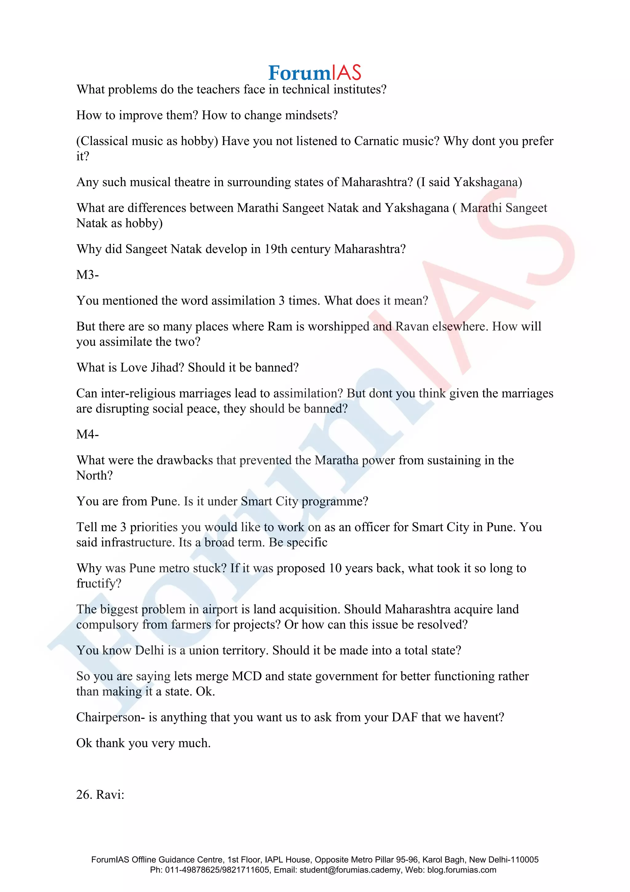 What problems do the teachers face in technical institutes?
How to improve them? How to change mindsets?
(Classical music as hobby) Have you not listened to Carnatic music? Why dont you prefer
it?
Any such musical theatre in surrounding states of Maharashtra? (I said Yakshagana)
What are differences between Marathi Sangeet Natak and Yakshagana ( Marathi Sangeet
Natak as hobby)
Why did Sangeet Natak develop in 19th century Maharashtra?
M3-
You mentioned the word assimilation 3 times. What does it mean?
But there are so many places where Ram is worshipped and Ravan elsewhere. How will
you assimilate the two?
What is Love Jihad? Should it be banned?
Can inter-religious marriages lead to assimilation? But dont you think given the marriages
are disrupting social peace, they should be banned?
M4-
What were the drawbacks that prevented the Maratha power from sustaining in the
North?
You are from Pune. Is it under Smart City programme?
Tell me 3 priorities you would like to work on as an officer for Smart City in Pune. You
said infrastructure. Its a broad term. Be specific
Why was Pune metro stuck? If it was proposed 10 years back, what took it so long to
fructify?
The biggest problem in airport is land acquisition. Should Maharashtra acquire land
compulsory from farmers for projects? Or how can this issue be resolved?
You know Delhi is a union territory. Should it be made into a total state?
So you are saying lets merge MCD and state government for better functioning rather
than making it a state. Ok.
Chairperson- is anything that you want us to ask from your DAF that we havent?
Ok thank you very much.
26. Ravi:
ForumIAS Offline Guidance Centre, 1st Floor, IAPL House, Opposite Metro Pillar 95-96, Karol Bagh, New Delhi-110005
Ph: 011-49878625/9821711605, Email: student@forumias.cademy, Web: blog.forumias.com
 