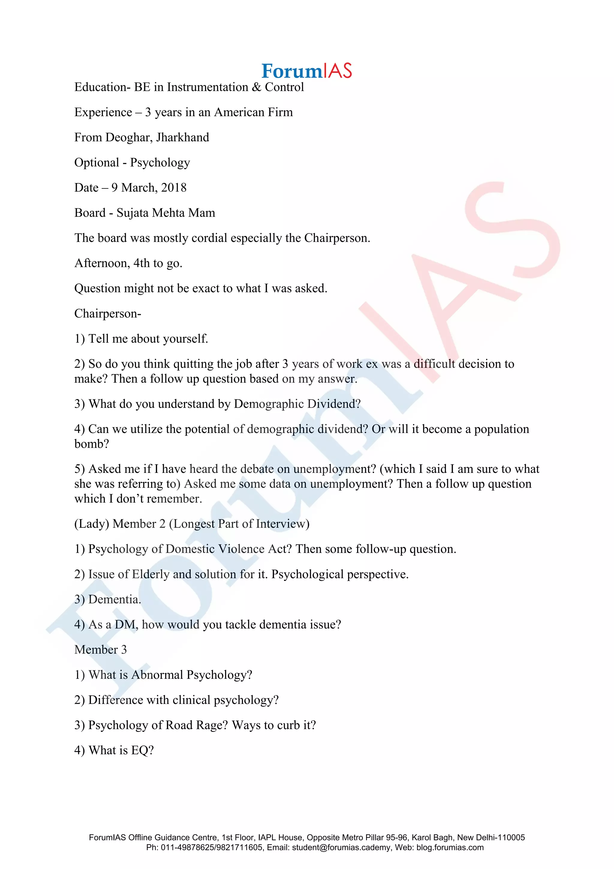 Education- BE in Instrumentation & Control
Experience – 3 years in an American Firm
From Deoghar, Jharkhand
Optional - Psychology
Date – 9 March, 2018
Board - Sujata Mehta Mam
The board was mostly cordial especially the Chairperson.
Afternoon, 4th to go.
Question might not be exact to what I was asked.
Chairperson-
1) Tell me about yourself.
2) So do you think quitting the job after 3 years of work ex was a difficult decision to
make? Then a follow up question based on my answer.
3) What do you understand by Demographic Dividend?
4) Can we utilize the potential of demographic dividend? Or will it become a population
bomb?
5) Asked me if I have heard the debate on unemployment? (which I said I am sure to what
she was referring to) Asked me some data on unemployment? Then a follow up question
which I don’t remember.
(Lady) Member 2 (Longest Part of Interview)
1) Psychology of Domestic Violence Act? Then some follow-up question.
2) Issue of Elderly and solution for it. Psychological perspective.
3) Dementia.
4) As a DM, how would you tackle dementia issue?
Member 3
1) What is Abnormal Psychology?
2) Difference with clinical psychology?
3) Psychology of Road Rage? Ways to curb it?
4) What is EQ?
ForumIAS Offline Guidance Centre, 1st Floor, IAPL House, Opposite Metro Pillar 95-96, Karol Bagh, New Delhi-110005
Ph: 011-49878625/9821711605, Email: student@forumias.cademy, Web: blog.forumias.com
 