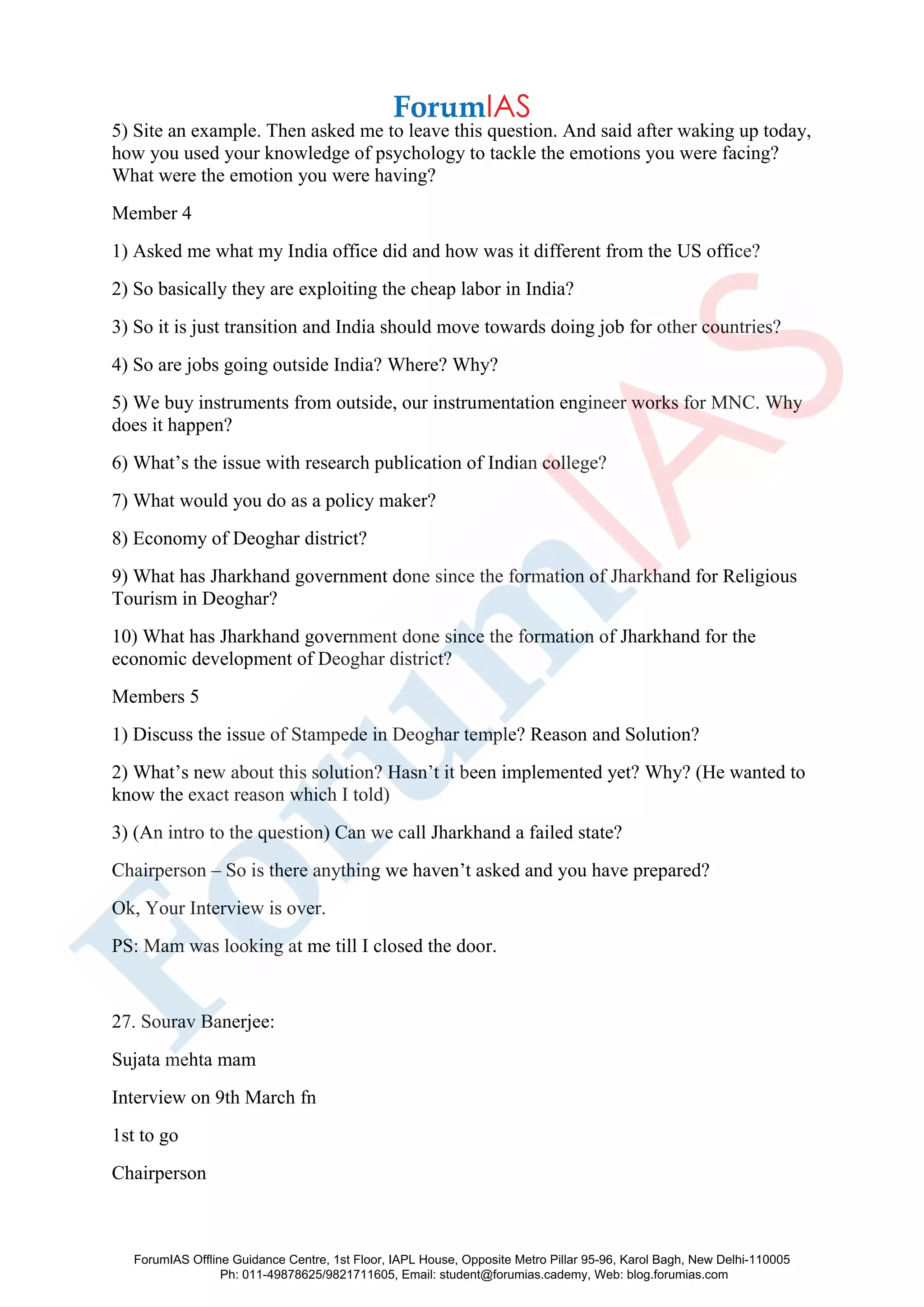 5) Site an example. Then asked me to leave this question. And said after waking up today,
how you used your knowledge of psychology to tackle the emotions you were facing?
What were the emotion you were having?
Member 4
1) Asked me what my India office did and how was it different from the US office?
2) So basically they are exploiting the cheap labor in India?
3) So it is just transition and India should move towards doing job for other countries?
4) So are jobs going outside India? Where? Why?
5) We buy instruments from outside, our instrumentation engineer works for MNC. Why
does it happen?
6) What’s the issue with research publication of Indian college?
7) What would you do as a policy maker?
8) Economy of Deoghar district?
9) What has Jharkhand government done since the formation of Jharkhand for Religious
Tourism in Deoghar?
10) What has Jharkhand government done since the formation of Jharkhand for the
economic development of Deoghar district?
Members 5
1) Discuss the issue of Stampede in Deoghar temple? Reason and Solution?
2) What’s new about this solution? Hasn’t it been implemented yet? Why? (He wanted to
know the exact reason which I told)
3) (An intro to the question) Can we call Jharkhand a failed state?
Chairperson – So is there anything we haven’t asked and you have prepared?
Ok, Your Interview is over.
PS: Mam was looking at me till I closed the door.
27. Sourav Banerjee:
Sujata mehta mam
Interview on 9th March fn
1st to go
Chairperson
ForumIAS Offline Guidance Centre, 1st Floor, IAPL House, Opposite Metro Pillar 95-96, Karol Bagh, New Delhi-110005
Ph: 011-49878625/9821711605, Email: student@forumias.cademy, Web: blog.forumias.com
 