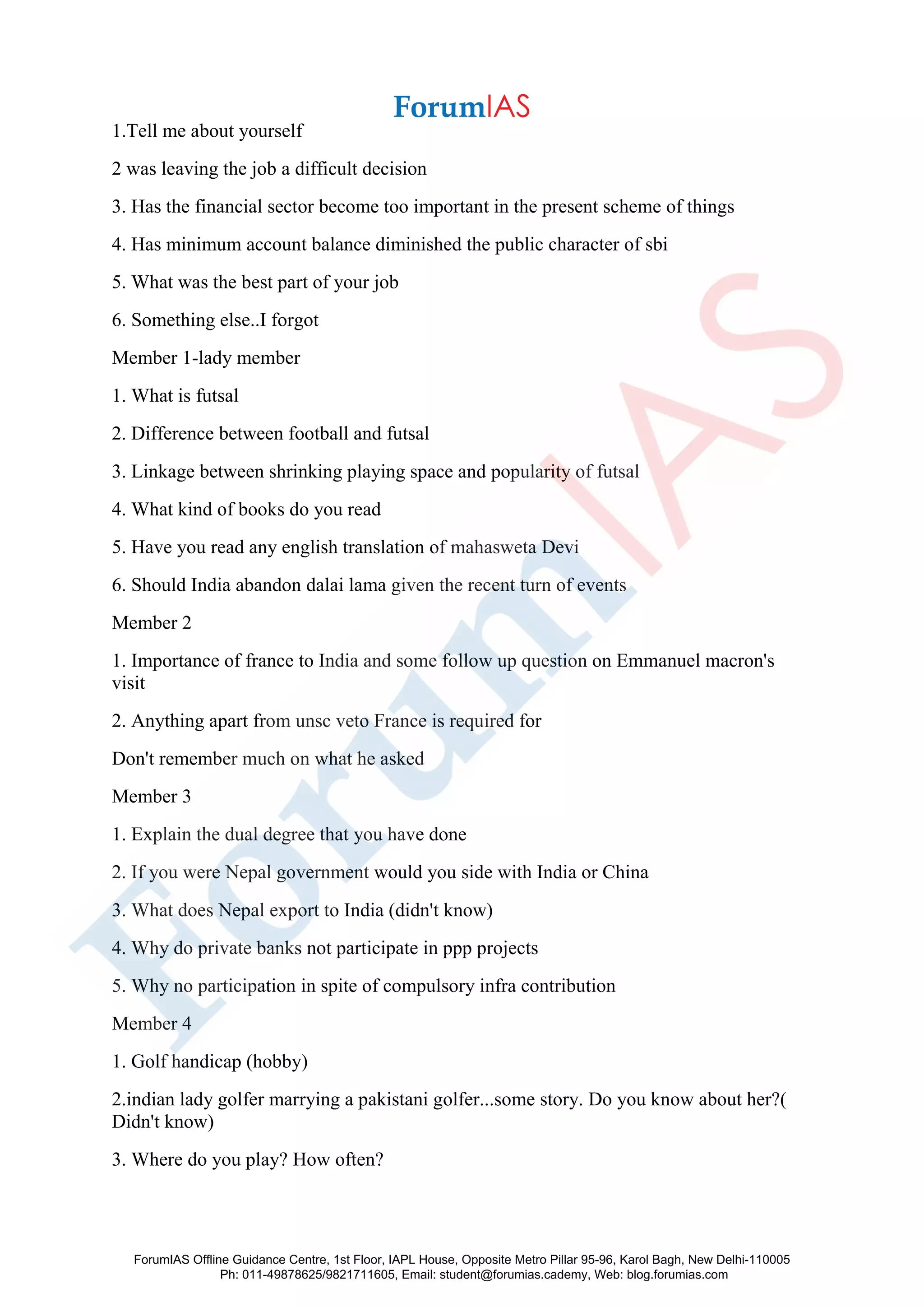 1.Tell me about yourself
2 was leaving the job a difficult decision
3. Has the financial sector become too important in the present scheme of things
4. Has minimum account balance diminished the public character of sbi
5. What was the best part of your job
6. Something else..I forgot
Member 1-lady member
1. What is futsal
2. Difference between football and futsal
3. Linkage between shrinking playing space and popularity of futsal
4. What kind of books do you read
5. Have you read any english translation of mahasweta Devi
6. Should India abandon dalai lama given the recent turn of events
Member 2
1. Importance of france to India and some follow up question on Emmanuel macron's
visit
2. Anything apart from unsc veto France is required for
Don't remember much on what he asked
Member 3
1. Explain the dual degree that you have done
2. If you were Nepal government would you side with India or China
3. What does Nepal export to India (didn't know)
4. Why do private banks not participate in ppp projects
5. Why no participation in spite of compulsory infra contribution
Member 4
1. Golf handicap (hobby)
2.indian lady golfer marrying a pakistani golfer...some story. Do you know about her?(
Didn't know)
3. Where do you play? How often?
ForumIAS Offline Guidance Centre, 1st Floor, IAPL House, Opposite Metro Pillar 95-96, Karol Bagh, New Delhi-110005
Ph: 011-49878625/9821711605, Email: student@forumias.cademy, Web: blog.forumias.com
 