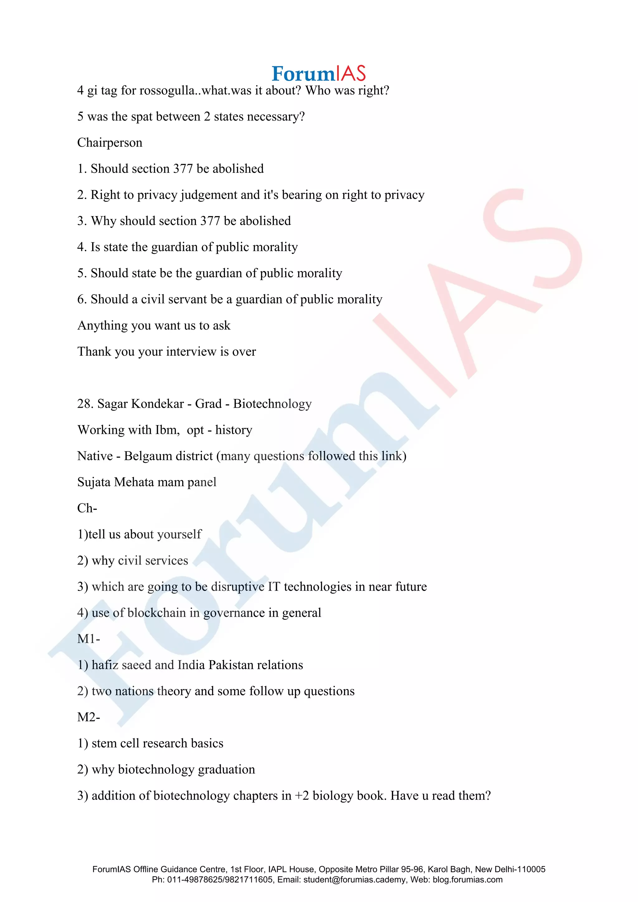 4 gi tag for rossogulla..what.was it about? Who was right?
5 was the spat between 2 states necessary?
Chairperson
1. Should section 377 be abolished
2. Right to privacy judgement and it's bearing on right to privacy
3. Why should section 377 be abolished
4. Is state the guardian of public morality
5. Should state be the guardian of public morality
6. Should a civil servant be a guardian of public morality
Anything you want us to ask
Thank you your interview is over
28. Sagar Kondekar - Grad - Biotechnology
Working with Ibm, opt - history
Native - Belgaum district (many questions followed this link)
Sujata Mehata mam panel
Ch-
1)tell us about yourself
2) why civil services
3) which are going to be disruptive IT technologies in near future
4) use of blockchain in governance in general
M1-
1) hafiz saeed and India Pakistan relations
2) two nations theory and some follow up questions
M2-
1) stem cell research basics
2) why biotechnology graduation
3) addition of biotechnology chapters in +2 biology book. Have u read them?
ForumIAS Offline Guidance Centre, 1st Floor, IAPL House, Opposite Metro Pillar 95-96, Karol Bagh, New Delhi-110005
Ph: 011-49878625/9821711605, Email: student@forumias.cademy, Web: blog.forumias.com
 