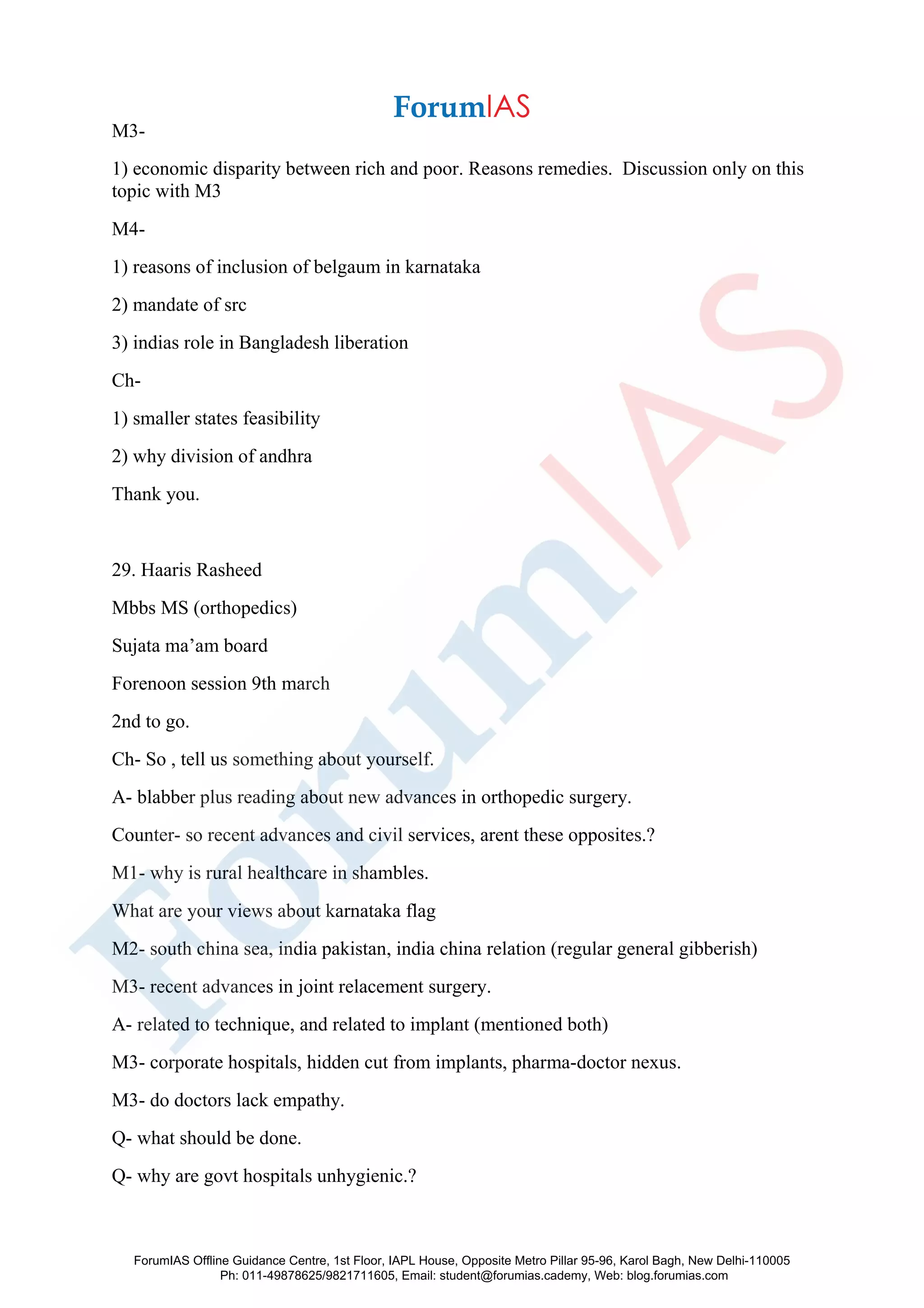M3-
1) economic disparity between rich and poor. Reasons remedies. Discussion only on this
topic with M3
M4-
1) reasons of inclusion of belgaum in karnataka
2) mandate of src
3) indias role in Bangladesh liberation
Ch-
1) smaller states feasibility
2) why division of andhra
Thank you.
29. Haaris Rasheed
Mbbs MS (orthopedics)
Sujata ma’am board
Forenoon session 9th march
2nd to go.
Ch- So , tell us something about yourself.
A- blabber plus reading about new advances in orthopedic surgery.
Counter- so recent advances and civil services, arent these opposites.?
M1- why is rural healthcare in shambles.
What are your views about karnataka flag
M2- south china sea, india pakistan, india china relation (regular general gibberish)
M3- recent advances in joint relacement surgery.
A- related to technique, and related to implant (mentioned both)
M3- corporate hospitals, hidden cut from implants, pharma-doctor nexus.
M3- do doctors lack empathy.
Q- what should be done.
Q- why are govt hospitals unhygienic.?
ForumIAS Offline Guidance Centre, 1st Floor, IAPL House, Opposite Metro Pillar 95-96, Karol Bagh, New Delhi-110005
Ph: 011-49878625/9821711605, Email: student@forumias.cademy, Web: blog.forumias.com
 
