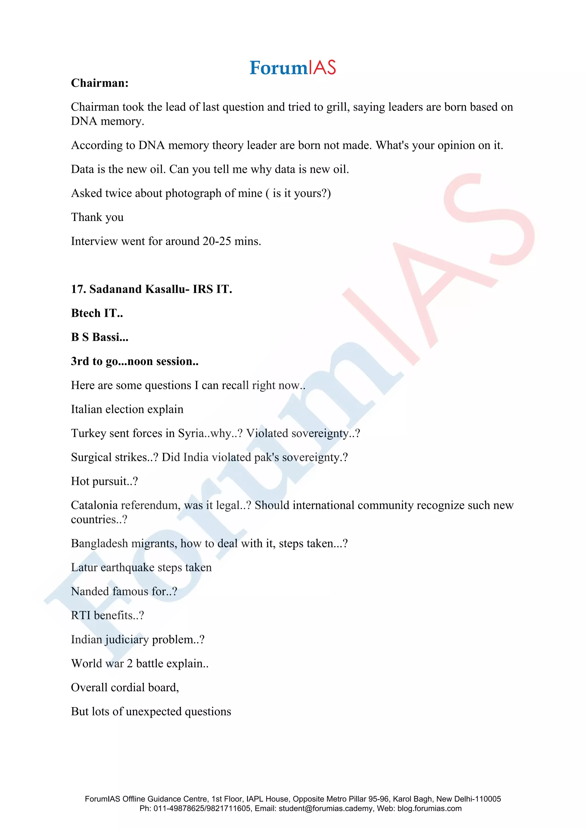 Chairman:
Chairman took the lead of last question and tried to grill, saying leaders are born based on
DNA memory.
According to DNA memory theory leader are born not made. What's your opinion on it.
Data is the new oil. Can you tell me why data is new oil.
Asked twice about photograph of mine ( is it yours?)
Thank you
Interview went for around 20-25 mins.
17. Sadanand Kasallu- IRS IT.
Btech IT..
B S Bassi...
3rd to go...noon session..
Here are some questions I can recall right now..
Italian election explain
Turkey sent forces in Syria..why..? Violated sovereignty..?
Surgical strikes..? Did India violated pak's sovereignty.?
Hot pursuit..?
Catalonia referendum, was it legal..? Should international community recognize such new
countries..?
Bangladesh migrants, how to deal with it, steps taken...?
Latur earthquake steps taken
Nanded famous for..?
RTI benefits..?
Indian judiciary problem..?
World war 2 battle explain..
Overall cordial board,
But lots of unexpected questions
ForumIAS Offline Guidance Centre, 1st Floor, IAPL House, Opposite Metro Pillar 95-96, Karol Bagh, New Delhi-110005
Ph: 011-49878625/9821711605, Email: student@forumias.cademy, Web: blog.forumias.com
 