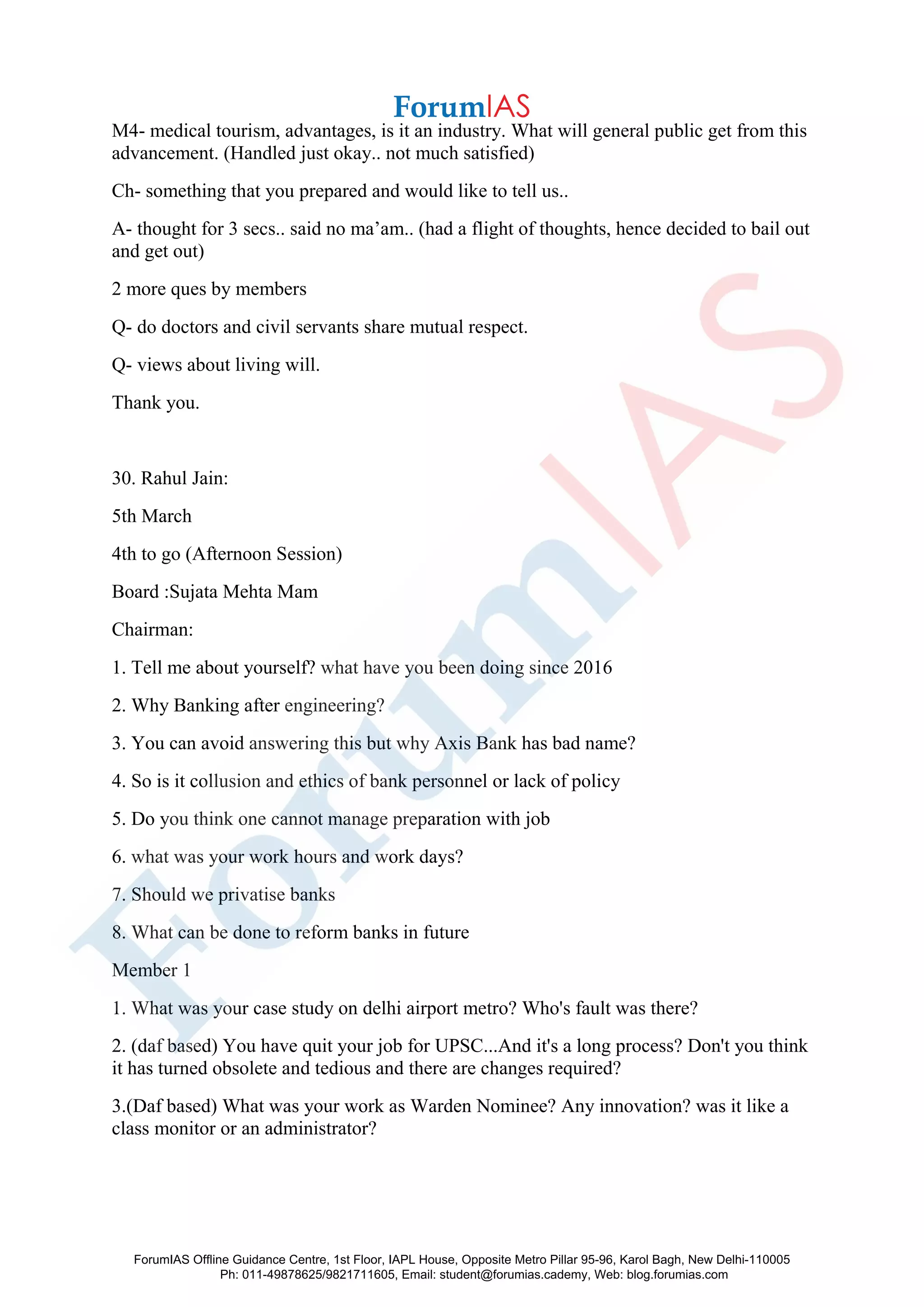 M4- medical tourism, advantages, is it an industry. What will general public get from this
advancement. (Handled just okay.. not much satisfied)
Ch- something that you prepared and would like to tell us..
A- thought for 3 secs.. said no ma’am.. (had a flight of thoughts, hence decided to bail out
and get out)
2 more ques by members
Q- do doctors and civil servants share mutual respect.
Q- views about living will.
Thank you.
30. Rahul Jain:
5th March
4th to go (Afternoon Session)
Board :Sujata Mehta Mam
Chairman:
1. Tell me about yourself? what have you been doing since 2016
2. Why Banking after engineering?
3. You can avoid answering this but why Axis Bank has bad name?
4. So is it collusion and ethics of bank personnel or lack of policy
5. Do you think one cannot manage preparation with job
6. what was your work hours and work days?
7. Should we privatise banks
8. What can be done to reform banks in future
Member 1
1. What was your case study on delhi airport metro? Who's fault was there?
2. (daf based) You have quit your job for UPSC...And it's a long process? Don't you think
it has turned obsolete and tedious and there are changes required?
3.(Daf based) What was your work as Warden Nominee? Any innovation? was it like a
class monitor or an administrator?
ForumIAS Offline Guidance Centre, 1st Floor, IAPL House, Opposite Metro Pillar 95-96, Karol Bagh, New Delhi-110005
Ph: 011-49878625/9821711605, Email: student@forumias.cademy, Web: blog.forumias.com
 