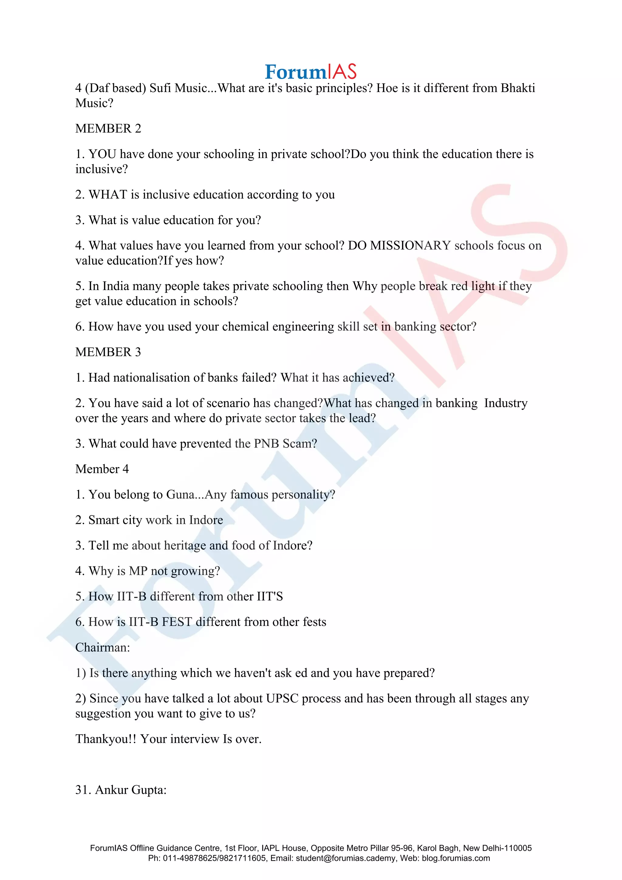 4 (Daf based) Sufi Music...What are it's basic principles? Hoe is it different from Bhakti
Music?
MEMBER 2
1. YOU have done your schooling in private school?Do you think the education there is
inclusive?
2. WHAT is inclusive education according to you
3. What is value education for you?
4. What values have you learned from your school? DO MISSIONARY schools focus on
value education?If yes how?
5. In India many people takes private schooling then Why people break red light if they
get value education in schools?
6. How have you used your chemical engineering skill set in banking sector?
MEMBER 3
1. Had nationalisation of banks failed? What it has achieved?
2. You have said a lot of scenario has changed?What has changed in banking Industry
over the years and where do private sector takes the lead?
3. What could have prevented the PNB Scam?
Member 4
1. You belong to Guna...Any famous personality?
2. Smart city work in Indore
3. Tell me about heritage and food of Indore?
4. Why is MP not growing?
5. How IIT-B different from other IIT'S
6. How is IIT-B FEST different from other fests
Chairman:
1) Is there anything which we haven't ask ed and you have prepared?
2) Since you have talked a lot about UPSC process and has been through all stages any
suggestion you want to give to us?
Thankyou!! Your interview Is over.
31. Ankur Gupta:
ForumIAS Offline Guidance Centre, 1st Floor, IAPL House, Opposite Metro Pillar 95-96, Karol Bagh, New Delhi-110005
Ph: 011-49878625/9821711605, Email: student@forumias.cademy, Web: blog.forumias.com
 