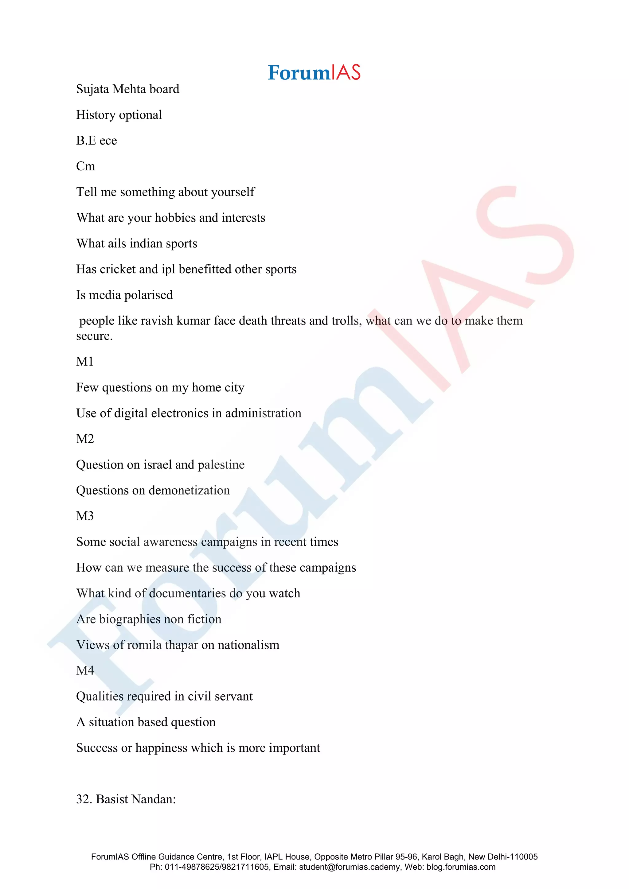 Sujata Mehta board
History optional
B.E ece
Cm
Tell me something about yourself
What are your hobbies and interests
What ails indian sports
Has cricket and ipl benefitted other sports
Is media polarised
people like ravish kumar face death threats and trolls, what can we do to make them
secure.
M1
Few questions on my home city
Use of digital electronics in administration
M2
Question on israel and palestine
Questions on demonetization
M3
Some social awareness campaigns in recent times
How can we measure the success of these campaigns
What kind of documentaries do you watch
Are biographies non fiction
Views of romila thapar on nationalism
M4
Qualities required in civil servant
A situation based question
Success or happiness which is more important
32. Basist Nandan:
ForumIAS Offline Guidance Centre, 1st Floor, IAPL House, Opposite Metro Pillar 95-96, Karol Bagh, New Delhi-110005
Ph: 011-49878625/9821711605, Email: student@forumias.cademy, Web: blog.forumias.com
 