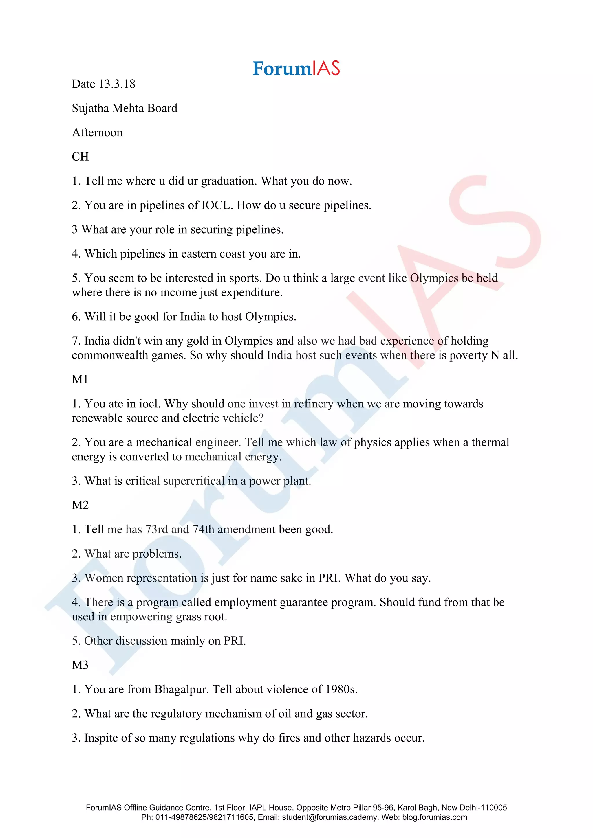 Date 13.3.18
Sujatha Mehta Board
Afternoon
CH
1. Tell me where u did ur graduation. What you do now.
2. You are in pipelines of IOCL. How do u secure pipelines.
3 What are your role in securing pipelines.
4. Which pipelines in eastern coast you are in.
5. You seem to be interested in sports. Do u think a large event like Olympics be held
where there is no income just expenditure.
6. Will it be good for India to host Olympics.
7. India didn't win any gold in Olympics and also we had bad experience of holding
commonwealth games. So why should India host such events when there is poverty N all.
M1
1. You ate in iocl. Why should one invest in refinery when we are moving towards
renewable source and electric vehicle?
2. You are a mechanical engineer. Tell me which law of physics applies when a thermal
energy is converted to mechanical energy.
3. What is critical supercritical in a power plant.
M2
1. Tell me has 73rd and 74th amendment been good.
2. What are problems.
3. Women representation is just for name sake in PRI. What do you say.
4. There is a program called employment guarantee program. Should fund from that be
used in empowering grass root.
5. Other discussion mainly on PRI.
M3
1. You are from Bhagalpur. Tell about violence of 1980s.
2. What are the regulatory mechanism of oil and gas sector.
3. Inspite of so many regulations why do fires and other hazards occur.
ForumIAS Offline Guidance Centre, 1st Floor, IAPL House, Opposite Metro Pillar 95-96, Karol Bagh, New Delhi-110005
Ph: 011-49878625/9821711605, Email: student@forumias.cademy, Web: blog.forumias.com
 