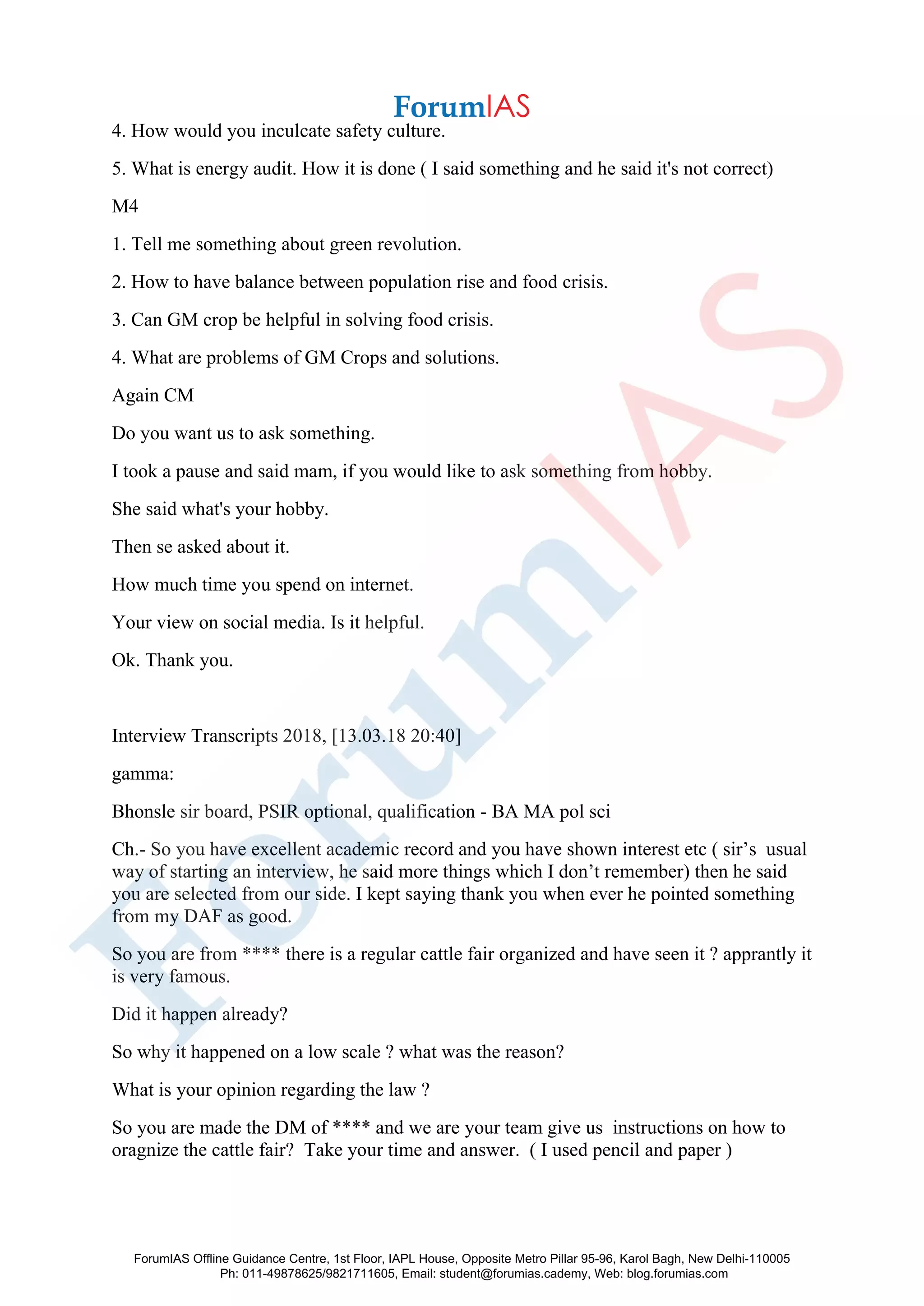 4. How would you inculcate safety culture.
5. What is energy audit. How it is done ( I said something and he said it's not correct)
M4
1. Tell me something about green revolution.
2. How to have balance between population rise and food crisis.
3. Can GM crop be helpful in solving food crisis.
4. What are problems of GM Crops and solutions.
Again CM
Do you want us to ask something.
I took a pause and said mam, if you would like to ask something from hobby.
She said what's your hobby.
Then se asked about it.
How much time you spend on internet.
Your view on social media. Is it helpful.
Ok. Thank you.
Interview Transcripts 2018, [13.03.18 20:40]
gamma:
Bhonsle sir board, PSIR optional, qualification - BA MA pol sci
Ch.- So you have excellent academic record and you have shown interest etc ( sir’s usual
way of starting an interview, he said more things which I don’t remember) then he said
you are selected from our side. I kept saying thank you when ever he pointed something
from my DAF as good.
So you are from **** there is a regular cattle fair organized and have seen it ? apprantly it
is very famous.
Did it happen already?
So why it happened on a low scale ? what was the reason?
What is your opinion regarding the law ?
So you are made the DM of **** and we are your team give us instructions on how to
oragnize the cattle fair? Take your time and answer. ( I used pencil and paper )
ForumIAS Offline Guidance Centre, 1st Floor, IAPL House, Opposite Metro Pillar 95-96, Karol Bagh, New Delhi-110005
Ph: 011-49878625/9821711605, Email: student@forumias.cademy, Web: blog.forumias.com
 