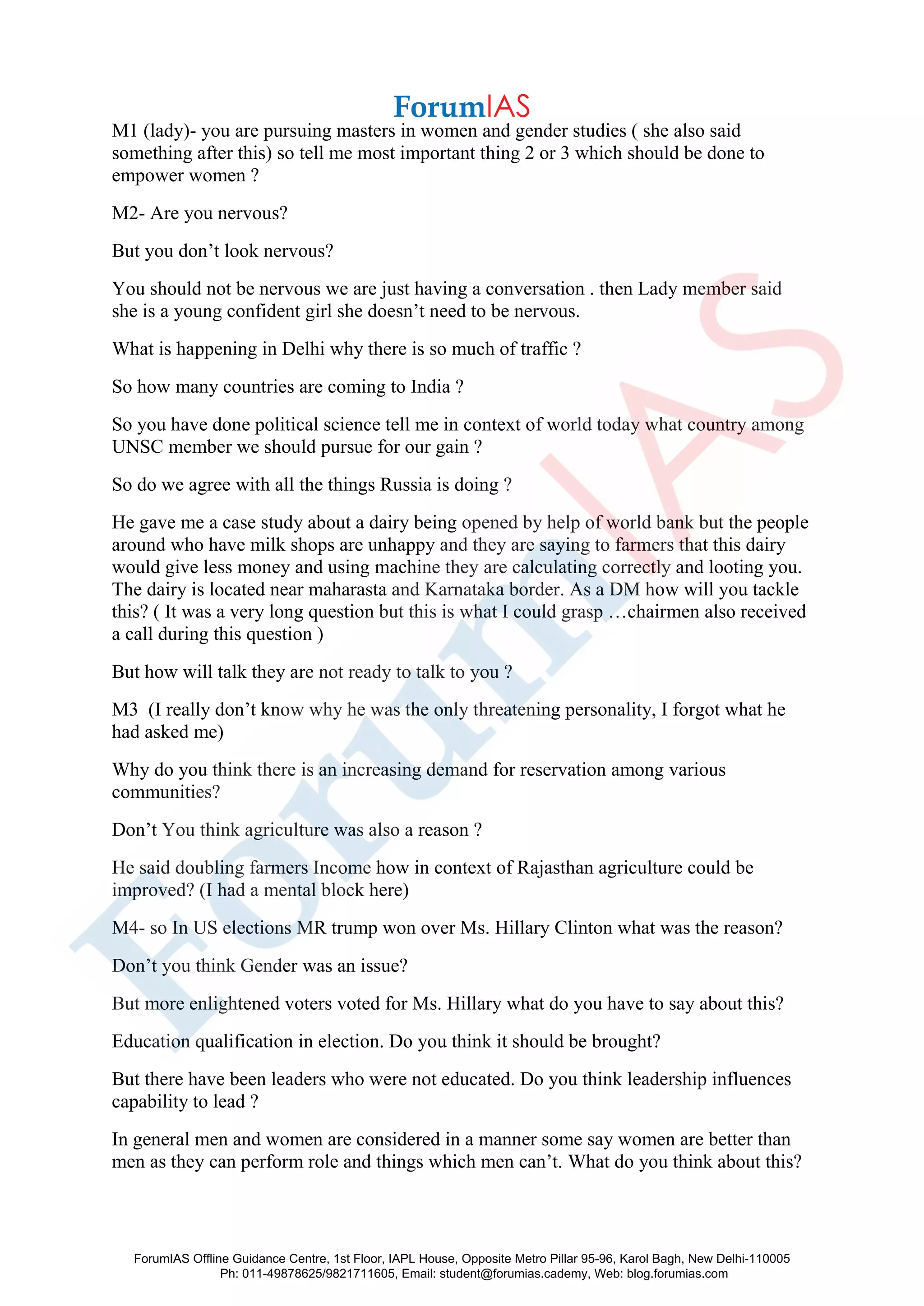 M1 (lady)- you are pursuing masters in women and gender studies ( she also said
something after this) so tell me most important thing 2 or 3 which should be done to
empower women ?
M2- Are you nervous?
But you don’t look nervous?
You should not be nervous we are just having a conversation . then Lady member said
she is a young confident girl she doesn’t need to be nervous.
What is happening in Delhi why there is so much of traffic ?
So how many countries are coming to India ?
So you have done political science tell me in context of world today what country among
UNSC member we should pursue for our gain ?
So do we agree with all the things Russia is doing ?
He gave me a case study about a dairy being opened by help of world bank but the people
around who have milk shops are unhappy and they are saying to farmers that this dairy
would give less money and using machine they are calculating correctly and looting you.
The dairy is located near maharasta and Karnataka border. As a DM how will you tackle
this? ( It was a very long question but this is what I could grasp …chairmen also received
a call during this question )
But how will talk they are not ready to talk to you ?
M3 (I really don’t know why he was the only threatening personality, I forgot what he
had asked me)
Why do you think there is an increasing demand for reservation among various
communities?
Don’t You think agriculture was also a reason ?
He said doubling farmers Income how in context of Rajasthan agriculture could be
improved? (I had a mental block here)
M4- so In US elections MR trump won over Ms. Hillary Clinton what was the reason?
Don’t you think Gender was an issue?
But more enlightened voters voted for Ms. Hillary what do you have to say about this?
Education qualification in election. Do you think it should be brought?
But there have been leaders who were not educated. Do you think leadership influences
capability to lead ?
In general men and women are considered in a manner some say women are better than
men as they can perform role and things which men can’t. What do you think about this?
ForumIAS Offline Guidance Centre, 1st Floor, IAPL House, Opposite Metro Pillar 95-96, Karol Bagh, New Delhi-110005
Ph: 011-49878625/9821711605, Email: student@forumias.cademy, Web: blog.forumias.com
 