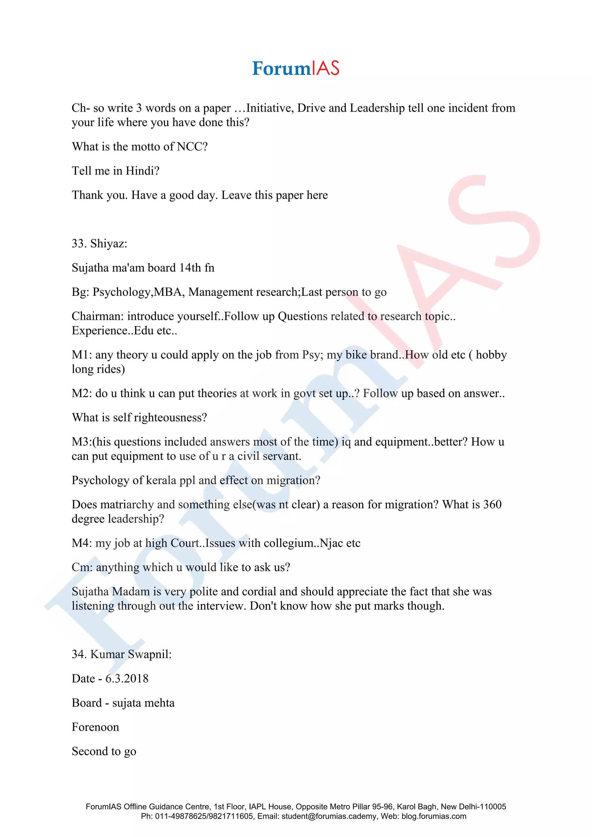 Ch- so write 3 words on a paper …Initiative, Drive and Leadership tell one incident from
your life where you have done this?
What is the motto of NCC?
Tell me in Hindi?
Thank you. Have a good day. Leave this paper here
33. Shiyaz:
Sujatha ma'am board 14th fn
Bg: Psychology,MBA, Management research;Last person to go
Chairman: introduce yourself..Follow up Questions related to research topic..
Experience..Edu etc..
M1: any theory u could apply on the job from Psy; my bike brand..How old etc ( hobby
long rides)
M2: do u think u can put theories at work in govt set up..? Follow up based on answer..
What is self righteousness?
M3:(his questions included answers most of the time) iq and equipment..better? How u
can put equipment to use of u r a civil servant.
Psychology of kerala ppl and effect on migration?
Does matriarchy and something else(was nt clear) a reason for migration? What is 360
degree leadership?
M4: my job at high Court..Issues with collegium..Njac etc
Cm: anything which u would like to ask us?
Sujatha Madam is very polite and cordial and should appreciate the fact that she was
listening through out the interview. Don't know how she put marks though.
34. Kumar Swapnil:
Date - 6.3.2018
Board - sujata mehta
Forenoon
Second to go
ForumIAS Offline Guidance Centre, 1st Floor, IAPL House, Opposite Metro Pillar 95-96, Karol Bagh, New Delhi-110005
Ph: 011-49878625/9821711605, Email: student@forumias.cademy, Web: blog.forumias.com
 