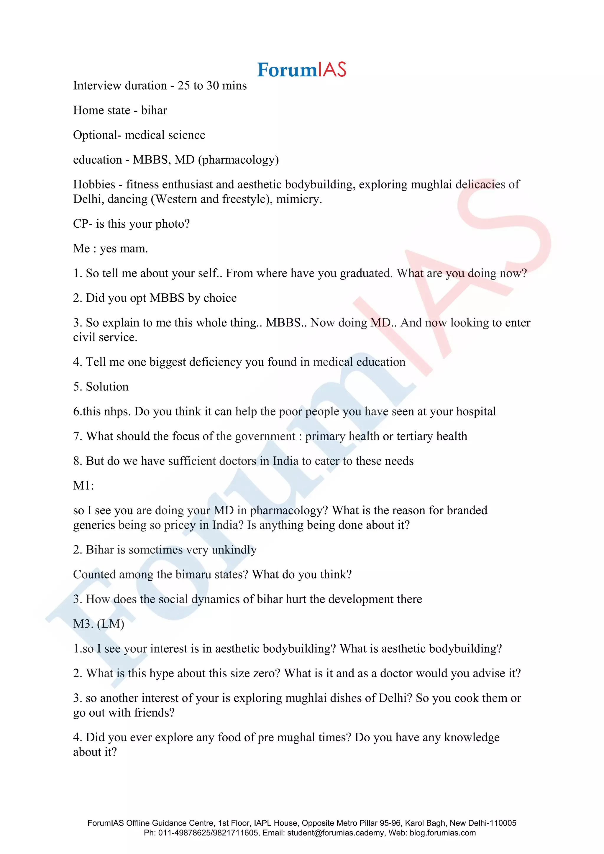 Interview duration - 25 to 30 mins
Home state - bihar
Optional- medical science
education - MBBS, MD (pharmacology)
Hobbies - fitness enthusiast and aesthetic bodybuilding, exploring mughlai delicacies of
Delhi, dancing (Western and freestyle), mimicry.
CP- is this your photo?
Me : yes mam.
1. So tell me about your self.. From where have you graduated. What are you doing now?
2. Did you opt MBBS by choice
3. So explain to me this whole thing.. MBBS.. Now doing MD.. And now looking to enter
civil service.
4. Tell me one biggest deficiency you found in medical education
5. Solution
6.this nhps. Do you think it can help the poor people you have seen at your hospital
7. What should the focus of the government : primary health or tertiary health
8. But do we have sufficient doctors in India to cater to these needs
M1:
so I see you are doing your MD in pharmacology? What is the reason for branded
generics being so pricey in India? Is anything being done about it?
2. Bihar is sometimes very unkindly
Counted among the bimaru states? What do you think?
3. How does the social dynamics of bihar hurt the development there
M3. (LM)
1.so I see your interest is in aesthetic bodybuilding? What is aesthetic bodybuilding?
2. What is this hype about this size zero? What is it and as a doctor would you advise it?
3. so another interest of your is exploring mughlai dishes of Delhi? So you cook them or
go out with friends?
4. Did you ever explore any food of pre mughal times? Do you have any knowledge
about it?
ForumIAS Offline Guidance Centre, 1st Floor, IAPL House, Opposite Metro Pillar 95-96, Karol Bagh, New Delhi-110005
Ph: 011-49878625/9821711605, Email: student@forumias.cademy, Web: blog.forumias.com
 