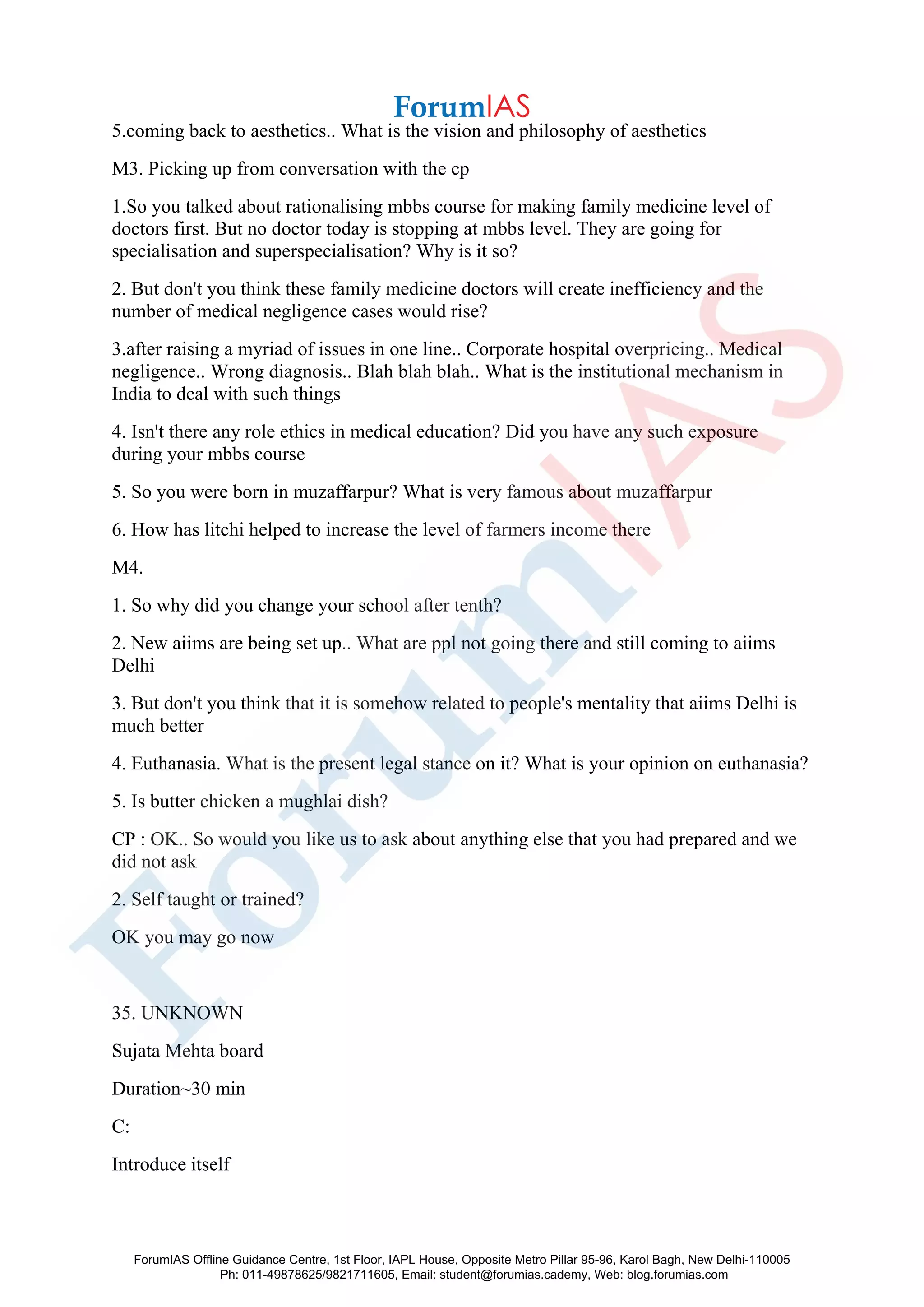 5.coming back to aesthetics.. What is the vision and philosophy of aesthetics
M3. Picking up from conversation with the cp
1.So you talked about rationalising mbbs course for making family medicine level of
doctors first. But no doctor today is stopping at mbbs level. They are going for
specialisation and superspecialisation? Why is it so?
2. But don't you think these family medicine doctors will create inefficiency and the
number of medical negligence cases would rise?
3.after raising a myriad of issues in one line.. Corporate hospital overpricing.. Medical
negligence.. Wrong diagnosis.. Blah blah blah.. What is the institutional mechanism in
India to deal with such things
4. Isn't there any role ethics in medical education? Did you have any such exposure
during your mbbs course
5. So you were born in muzaffarpur? What is very famous about muzaffarpur
6. How has litchi helped to increase the level of farmers income there
M4.
1. So why did you change your school after tenth?
2. New aiims are being set up.. What are ppl not going there and still coming to aiims
Delhi
3. But don't you think that it is somehow related to people's mentality that aiims Delhi is
much better
4. Euthanasia. What is the present legal stance on it? What is your opinion on euthanasia?
5. Is butter chicken a mughlai dish?
CP : OK.. So would you like us to ask about anything else that you had prepared and we
did not ask
2. Self taught or trained?
OK you may go now
35. UNKNOWN
Sujata Mehta board
Duration~30 min
C:
Introduce itself
ForumIAS Offline Guidance Centre, 1st Floor, IAPL House, Opposite Metro Pillar 95-96, Karol Bagh, New Delhi-110005
Ph: 011-49878625/9821711605, Email: student@forumias.cademy, Web: blog.forumias.com
 