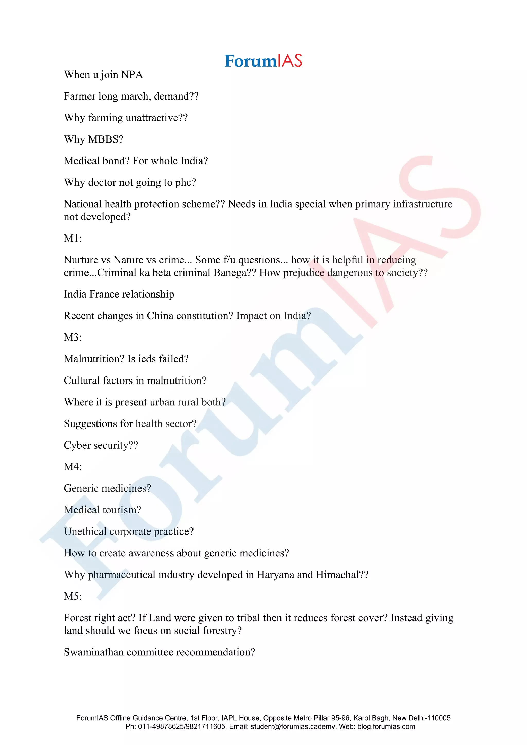 When u join NPA
Farmer long march, demand??
Why farming unattractive??
Why MBBS?
Medical bond? For whole India?
Why doctor not going to phc?
National health protection scheme?? Needs in India special when primary infrastructure
not developed?
M1:
Nurture vs Nature vs crime... Some f/u questions... how it is helpful in reducing
crime...Criminal ka beta criminal Banega?? How prejudice dangerous to society??
India France relationship
Recent changes in China constitution? Impact on India?
M3:
Malnutrition? Is icds failed?
Cultural factors in malnutrition?
Where it is present urban rural both?
Suggestions for health sector?
Cyber security??
M4:
Generic medicines?
Medical tourism?
Unethical corporate practice?
How to create awareness about generic medicines?
Why pharmaceutical industry developed in Haryana and Himachal??
M5:
Forest right act? If Land were given to tribal then it reduces forest cover? Instead giving
land should we focus on social forestry?
Swaminathan committee recommendation?
ForumIAS Offline Guidance Centre, 1st Floor, IAPL House, Opposite Metro Pillar 95-96, Karol Bagh, New Delhi-110005
Ph: 011-49878625/9821711605, Email: student@forumias.cademy, Web: blog.forumias.com
 