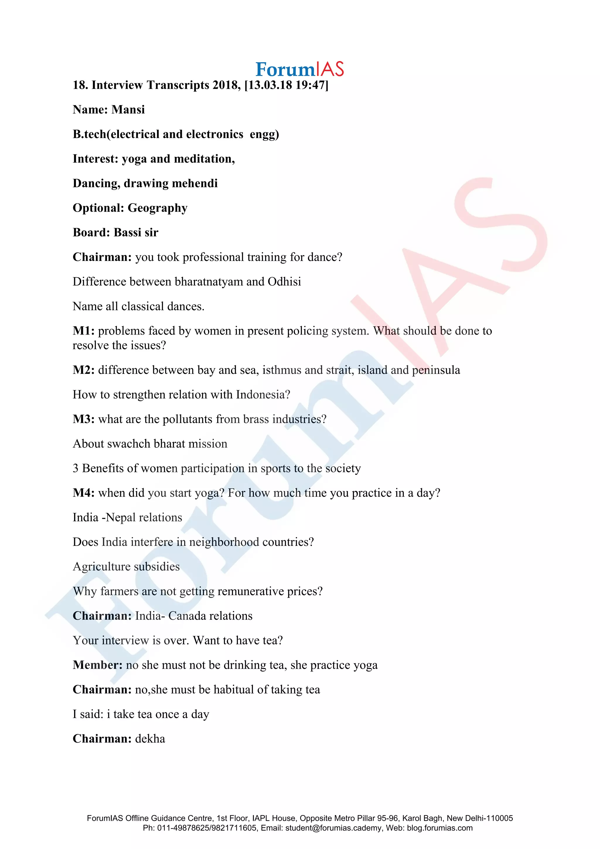 18. Interview Transcripts 2018, [13.03.18 19:47]
Name: Mansi
B.tech(electrical and electronics engg)
Interest: yoga and meditation,
Dancing, drawing mehendi
Optional: Geography
Board: Bassi sir
Chairman: you took professional training for dance?
Difference between bharatnatyam and Odhisi
Name all classical dances.
M1: problems faced by women in present policing system. What should be done to
resolve the issues?
M2: difference between bay and sea, isthmus and strait, island and peninsula
How to strengthen relation with Indonesia?
M3: what are the pollutants from brass industries?
About swachch bharat mission
3 Benefits of women participation in sports to the society
M4: when did you start yoga? For how much time you practice in a day?
India -Nepal relations
Does India interfere in neighborhood countries?
Agriculture subsidies
Why farmers are not getting remunerative prices?
Chairman: India- Canada relations
Your interview is over. Want to have tea?
Member: no she must not be drinking tea, she practice yoga
Chairman: no,she must be habitual of taking tea
I said: i take tea once a day
Chairman: dekha
ForumIAS Offline Guidance Centre, 1st Floor, IAPL House, Opposite Metro Pillar 95-96, Karol Bagh, New Delhi-110005
Ph: 011-49878625/9821711605, Email: student@forumias.cademy, Web: blog.forumias.com
 